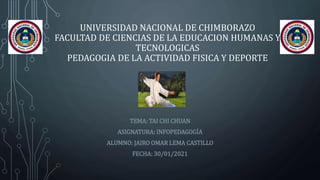 UNIVERSIDAD NACIONAL DE CHIMBORAZO
FACULTAD DE CIENCIAS DE LA EDUCACION HUMANAS Y
TECNOLOGICAS
PEDAGOGIA DE LA ACTIVIDAD FISICA Y DEPORTE
TEMA: TAI CHI CHUAN
ASIGNATURA: INFOPEDAGOGÍA
ALUMNO: JAIRO OMAR LEMA CASTILLO
FECHA: 30/01/2021
 