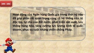 Hoạt động của Ngân hàng Quốc gia trong thời kỳ này
đã góp phần rất quan trọng củng cố hệ thống tiền tệ
độc lập, tự chủ của đất nước, phát triển sản xuất, lưu
thông hàng hóa, tăng cường lực lượng kinh tế quốc
doanh, phục vụ cuộc kháng chiến chống Pháp.
 