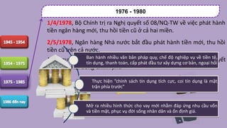 1976 - 1980
1/4/1978, Bộ Chính trị ra Nghị quyết số 08/NQ-TW về việc phát hành
tiền ngân hàng mới, thu hồi tiền cũ ở cả hai miền.
2/5/1978, Ngân hàng Nhà nước bắt đầu phát hành tiền mới, thu hồi
tiền cũ trên cả nước.
Nghị quyết 26/NQTW ngày 23/6/1980 của Bộ Chính trị và các quyết
định của Hội đồng Chính phủ
Ban hành nhiều văn bản pháp quy, chế độ nghiệp vụ về tiền tệ,
tín dụng, thanh toán, cấp phát đầu tư xây dựng cơ bản, ngoại hối
Thực hiện “chính sách tín dụng tích cực, coi tín dụng là mặt
trận phía trước”
Mở ra nhiều hình thức cho vay mới nhằm đáp ứng nhu cầu vốn
và tiền mặt, phục vụ đời sống nhân dân và ổn định giá.
 