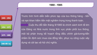 Trước tình hình diễn biến phức tạp của lưu thông hàng - tiền
và nạn khan hiếm tiền mặt nghiêm trọng trong thanh toán.
Cuộc thu đổi tiền tháng 9/1985 là chính sách kinh tế lớn
của Đảng và Nhà nước trong lĩnh vực phân phối lưu thông,
một bộ phận trong kế hoạch tổng điều chỉnh giá-lương-tiền
nhằm ổn định sức mua của đồng tiền, phục vụ công cuộc xây
dựng và cải tạo xã hội chủ nghĩa.
1980 - 1985
 