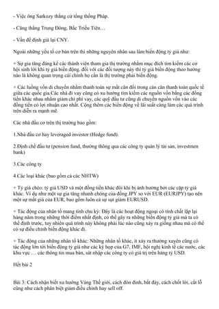 - Việc ông Sarkozy thắng cử tổng thống Pháp.
- Căng thẳng Trung Đông, Bắc Triều Tiên…
- Vấn đề định giá lại CNY.
Ngoài những yếu tố cơ bản trên thì những nguyên nhân sau làm biến động tỷ giá như:
+ Sự gia tăng đáng kể các thành viên tham gia thị trường nhằm mục đích tìm kiếm các cơ
hội sinh lới khi tỷ giá biến động. đối với các đối tượng này thì tỷ giá biến động theo hướng
nào là không quan trọng cái chính họ cần là thị trường phải biến động.
+ Các luồng vốn di chuyển nhằm thanh toán sự mất cân đối trong cán cân thanh toán quốc tế
giữa các quốc gia.Các nhà đi vay cũng có xu hướng tìm kiếm các nguồn vốn bằng các đồng
tiền khác nhau nhằm giảm chi phí vay, các quỹ đầu tư cũng di chuyển nguồn vốn vào các
đồng tiền có lợi nhuận cao nhất. Cộng thêm các biến động về lãi suất càng làm các quá trình
trên diễn ra mạnh mẽ.
Các nhà đầu cơ trên thị trường bao gồm:
1.Nhà đầu cơ hay leveraged investor (Hedge fund).
2.Định chề đầu tư (pension fund, thường thông qua các công ty quản lý tài sản, investmen
bank)
3.Các công ty
4.Các loại khác (bao gồm cả các NHTW)
+ Tỷ giá chéo: tỷ giá USD và một đồng tiền khác đôi khi bị ảnh hưởng bởi các cặp tỷ giá
khác. Ví dụ như một sự gia tăng nhanh chóng của đồng JPY so với EUR (EURJPY) tạo nên
một sự mất giá của EUR, bao gồm luôn cả sự sụt giảm EURUSD.
+ Tác động của nhân tố mang tính chu kỳ: Đây là các hoạt động ngoại có tính chất lặp lại
hàng năm trong những thời điểm nhất định, có thể gây ra những biến động tỷ giá mà ta có
thể định trước, tuy nhiên quá trình này không phải lúc nào cũng xảy ra giống nhau mà có thể
có sự điều chỉnh biến động khác đi.
+ Tác động của những nhân tố khác: Những nhân tố khác, ít xảy ra thường xuyên cũng có
tác động lớn tới biến động tỷ giá như các kỳ họp của G7, IMF, hội nghị kinh tế các nước, các
khu vực … các thông tin mua bán, sát nhập các công ty có giá trị trên hàng tỷ USD.
Hết bài 2
Bài 3: Cách nhận biết xu hướng Vàng Thế giới, cách đón đỉnh, bắt đáy, cách chốt lời, cắt lỗ
cũng như cách phân biệt giảm điều chỉnh hay sell off.
 
