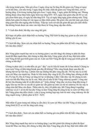 vẫn trong trend giảm. Nếu giá close 2 ngày close tục bị tăng thì đà giảm của Vàng có nguy
cơ bị kết thúc, còn nếu trong 3 ngày tăng thì chắc chắn đà giảm của Vàng kết thúc, mở ra
hướng tăng. Còn trong trường hợp giá close 1 ngày tăng, 1 ngày giảm thì không sao. Nhưng
không được close theo kiểu ngày hôm nay tăng $10 - $15, ngày mai giảm nhẹ chỉ $5 so với
giá close hôm qua, và ngày kế nữa tăng $10. Tuy có ngày tăng ngày giảm nhưng mức Tăng
nhiều hơn giảm là cũng rơi vào nguy cơ đảo chiều giảm. Đà giảm vẫn còn khi mức giá close
tăng giảm hầu như ngang như là được. Tiếp tục xem xét nếu đà giảm đã quá yếu (khi nhiều
lần không break được các mức cản tiếp theo) là Vàng đang sắp đảo chiều..
2. * Cách đón đỉnh, bắt đáy của vàng thế giới.
Kết hợp với phần cách nhận biết xu hướng Vàng Thế Giới là tăng hay giảm ta cần xem xét
những yếu tố sau:
** Cách bắt đáy: Xem xét các nhận biết xu hướng Tăng của phần trên để biết vàng sắp hay
khi nào đảo chiều?
Khi Vàng giảm mạnh hay mở ra xu hướng giảm ( sau khi tăng) thì chúng ta phải đu theo
trend để Bán mạnh theo, khi chúng ta thấy dầu hiệu Vàng giảm yếu đi hay thật kiên nhẫn
chờ Vàng đi hết quá trình giảm của nó. Làm sao biết Vàng đã sắp đi xong quá trình giảm để
chúng ta bắt đáy?
Chúng ta phải chú ý và nhớ đến cái giá “ đáy” của kì liền kề trước đó là bao nhiêu? Chúng ta
xem xem Vàng có khả năng break qua đáy đó không? Nếu vàng break được qua đáy đó
nhưng bật trở lại liền hay 2 phiên liên tục không thể phá vùng đáy đó. Thì lúc này ta có thể
xem xét Mua vào mạnh tay. Hoặc kí liền trước đáy vàng là $1,35x chẳng hạn, nhưng cứ đến
$1,37x hay $1,36x là Vàng vọt tăng trở lại và khoảng 2 đến 3 lần như vậy thì chúng ta nên
xem xét bắt đầu Mua vào lại là vừa. Một yếu tố nữa là khi Vàng sideway quanh 1 vùng nào
đó hơi lâu khoảng tuần lễ và đột nhiên có “ triệu chứng” tăng nhẹ và close tăng đều trong 2
ngày liên tục trở lên và sau đó có giảm lại vẫn giảm tại mức cũ mà nó sideway thì lúc này ta
cũng cóm thể Mua vào được. Thêm nữa là, chú ý kĩ phần này, khi Vàng đang ở ngưỡng
sideway và có 1 số tin hổ trợ cho Vàng và làm Vàng tăng thì cũng là lúc ta xem xét Mua vào
khi Vàng giảm nhẹ điều chỉnh. ( chú ý trong trường hợp này tính từ mức vàng sideway thì đà
tăng mạnh trong 1 phiên phải từ $15 - $25)
Một nhân tố quan trọng mà chúng ta cần chú ý là xem xét Mua vào khi Vàng có mức giảm
trung bình $125 so với lúc tăng cuối cùng.
** Cách đón đỉnh : Xem xét các nhận biết xu hướng giả của phần trên để biết vàng sắp hay
khi nào đảo chiều?
Khi Vàng tăng mạnh hay mở ra xu hướng tăng ( sau khi giảm) thì chúng ta phải đu theo
trend để Mua vào theo, khi chúng ta thấy dầu hiệu Vàng tăng yếu đi hay thật kiên nhẫn chờ
 