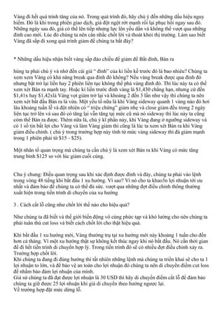 Vàng đi hết quá trình tăng của nó. Trong quá trình đó, hãy chú ý đến những dấu hiệu nguy
hiểm. Đó là khi trong phiên giao dịch, giá đột ngột rớt mạnh rồi lại phục hồi ngay sau đó.
Những ngày sau đó, giá có thể lên tiếp nhưng lực lên yếu dần và không thể vượt qua những
đỉnh cao mới. Lúc đó chúng ta nên cân nhắc chốt lời và thoát khỏi thị trường. Làm sao biết
Vàng đã sắp đi xong quá trình giảm để chúng ta bắt đáy?
* Những dấu hiệu nhận biết vàng sắp đảo chiều để giảm để Bắt đỉnh, Bán ra
húng ta phải chú ý và nhớ đến cái giá “ đình” của kì liền kề trước đó là bao nhiêu? Chúng ta
xem xem Vàng có khả năng break qua đỉnh đó không? Nếu vàng break được qua đỉnh đó
nhưng bật trở lại liền hay 2 phiên liên tục không thể phá vùng đỉnh đó. Thì lúc này ta có thể
xem xét Bán ra mạnh tay. Hoặc kí liền trước đỉnh vàng là $1,430 chẳng hạn, nhưng cứ đến
$1,41x hay $1,42xlà Vàng vọt giảm trở lại và khoảng 2 đến 3 lần như vậy thì chúng ta nên
xem xét bắt đầu Bán ra là vừa. Một yếu tố nữa là khi Vàng sideway quanh 1 vùng nào đó hơi
lâu khoảng tuần lễ và đột nhiên có “ triệu chứng” giảm nhẹ và close giảm đều trong 2 ngày
liên tục trở lên và sau đó có tăng lại vẫn tăng tại mức cũ mà nó sideway thì lúc này ta cũng
cóm thể Bán ra được. Thêm nữa là, chú ý kĩ phần này, khi Vàng đang ở ngưỡng sideway và
có 1 số tin bất lợi cho Vàng và làm Vàng giảm thì cũng là lúc ta xem xét Bán ra khi Vàng
giảm điều chỉnh. ( chú ý trong trường hợp này tính từ mức vàng sideway thì đà giảm mạnh
trong 1 phiên phải từ $15 - $25).
Một nhân tố quan trọng mà chúng ta cần chú ý là xem xét Bán ra khi Vàng có mức tăng
trung bình $125 so với lúc giảm cuối cùng.
Chu ý chung: Điều quan trọng sau khi xác định được đỉnh và đáy, chúng ta phải vào lệnh
trong vòng 48 tiếng khi bắt đầu 1 xu hướng. Vì sao? Vì nó cho ta khao3n lợi nhuận tới ưu
nhất và đảm bảo để chúng ta có thể đủ sức. vượt qua những đợt điều chỉnh thông thường
xuất hiện trong tiến trình di chuyển của xu hướng
3 . Cách cắt lỗ cũng như chốt lời thế nào cho hiệu quả?
Như chúng ta đã biết và thế giới biến động vô cùng phức tạp và khó lường cho nên chúng ta
phải tuân thù cut loss và biết cách chốt lời cho thật hiệu quả.
Khi bắt đầu 1 xu hướng mới, Vàng thường trụ tại xu hướng mới này khoảng 1 tuần cho đến
hơn cả tháng. Vì một xu hướng thật sự không kết thúc ngay khi nó bắt đầu. Nó cần thời gian
để đi hết tiến trình di chuyển hợp lý. Trong tiến trình đó sẽ có nhiều đợt điều chỉnh xảy ra.
Trường hợp chốt lời.
Khi chúng ta đang đi đúng hướng thì tất nhiên những lệnh mà chúng ta triển khai sẽ cho ta 1
lợi nhuận to lớn, và để bảo vệ an toàn cho lợi nhuận đó chúng ta nên di chuyển điểm cut loss
để nhằm bảo đảm lợi nhuận của mình.
Giả sử chúng ta đã đạt được lợi nhuận là 30 USD thì hãy di chuyển điểm cắt lỗ để đảm bảo
chúng ta giữ được 25 lợi nhuận khi giá di chuyển theo hướng ngược lại.
Về trường hợp đặt mức dừng lỗ.
 