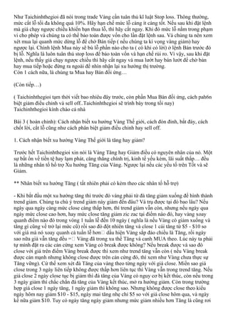 Như Taichinhthegioi đã nói trong trade Vàng cần tuân thủ kĩ luật Stop loss. Thông thường,
mức cắt lỗ tối đa không quá 10%. Hãy hạn chế mức lỗ càng ít càng tốt. Nếu sau khi đặt lệnh
mà giá chạy ngược chiều khiến bạn thua lỗ, thì hãy cắt ngay. Khi đó mức lỗ nằm trong phạm
vi cho phép và chúng ta có thể bảo toàn được vốn cho lần đặt lệnh sau. Và chúng ta nên xem
xét mua lại quanh mức dừng lỗ để chờ Bán tiếp ( nếu chúng ta kì vọng vàng giảm) hay
ngược lại. Chính lệnh Mua này sẽ bù lỗ phần nào cho ta ( có khi có lời) ở lệnh Bán trước đó
bị lỗ. Nghĩa là luôn tuân thủ stop loss để bảo toàn vốn và hạn chế rủi ro. Vì vậy, sau khi đặt
lệnh, nếu thấy giá chạy ngược chiều thì hãy cắt ngay và mua lướt hay bán lướt để chờ bán
hay mua tiếp hoặc đứng ra ngoài để nhìn nhận lại xu hướng thị trường.
Còn 1 cách nữa, là chúng ta Mua hay Bán đối ứng…
(Còn tiếp…)
( Taichinhthegioi tạm thời viết bao nhiêu đây trước, còn phần Mua Bán đối ứng, cách pah6n
biệt giảm điểu chỉnh và sell off..Taichinhthegioi sẽ trình bày trong tối nay)
Taichinhthegioi kính chào cả nhà
Bài 3 ( hoàn chỉnh): Cách nhận biết xu hướng Vàng Thế giới, cách đón đỉnh, bắt đáy, cách
chốt lời, cắt lỗ cũng như cách phân biệt giảm điều chỉnh hay sell off.
1. Cách nhận biết xu hướng Vàng Thế giới là tăng hay giảm?
Trước hết Taichinhthegioi xin nói là Vàng Tăng hay Giảm điều có nguyên nhân của nó. Một
sự bất ổn về tiền tệ hay lạm phát, căng thẳng chính trị, kinh tế yếu kém, lãi suất thấp… đều
là những nhân tố hổ trợ Xu hướng Tăng của Vàng. Ngược lại nếu các yếu tố trên Tốt và sẽ
Giảm.
** Nhân biết xu hướng Tăng ( tất nhiên phải có kèm theo các nhân tố hỗ trợ)
- Khi bắt đầu một xu hướng tăng thì trước đó vàng phải từ đà tăng giảm xuống để hình thành
trend giảm. Chúng ta chú ý trend giảm này giảm đến đâu? Và trụ được tại đó bao lâu? Nếu
ngày qua ngày càng mức close càng thấp hơn, thì trend giảm vẫn còn, nhưng nếu ngày qua
ngày mức close cao hơn, hay mức close tăng giảm zic zac tại điểm nào đó, hay vàng xoay
quanh điểm nào đó trong vòng 1 tuần lễ đến 10 ngày ( nghĩa là nếu Vàng có giảm xuống và
tăng gì cũng về trở lại mức cũ) rồi sao đó đột nhiên tăng và close 1 cái tăng từ $5 - $10 so
dấu hiện Vàng sắp đảo chiều là Tăng, rồi ngày
Vàng đã trong xu thế Tăng và canh MUA theo. Lúc này ta phải
tự mình đặt ra các cản cứng xem Vàng có break được không? Nếu break được và sao đó
close với giá trên điểm Vàng break được thì xem như trend tăng vẫn còn ( nếu Vàng break
được cản mạnh nhưng không close được trên cản cứng đó, thì xem như Vàng chưa thực sự
Tăng vững). Cứ thế xem xét đà Tăng của vàng theo từng ngày với giá close. Miển sao giá
close trong 3 ngày liên tiếp không được thấp hơn liên tục thì Vàng vẫn trong trend tăng. Nếu
giá close 2 ngày close tục bị giảm thì đà tăng của Vàng có nguy cơ bị kết thúc, còn nếu trong
3 ngày giảm thì chắc chắn đà tăng của Vàng kết thúc, mở ra hướng giảm. Còn trong trường
hợp giá close 1 ngày tăng, 1 ngày giảm thì không sao. Nhưng không được close theo kiểu
ngày hôm nay giảm $10 - $15, ngày mai tăng nhẹ chỉ $5 so với giá close hôm qua, và ngày
kế nữa giảm $10. Tuy có ngày tăng ngày giảm nhưng mức giảm nhiều hơn Tăng là cũng rơi
 