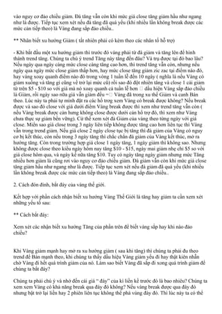 vào nguy cơ đảo chiều giảm. Đà tăng vẫn còn khi mức giá close tăng giảm hầu như ngang
như là được. Tiếp tục xem xét nếu đà tăng đã quá yếu (khi nhiều lần không break được các
mức cản tiếp theo) là Vàng đang sắp đảo chiều..
** Nhân biết xu hướng Giảm ( tất nhiên phải có kèm theo các nhân tố hỗ trợ)
- Khi bắt đầu một xu hướng giảm thì trước đó vàng phải từ đà giảm và tăng lên để hình
thành trend tăng. Chúng ta chú ý trend Tăng này tăng đến đâu? Và trụ được tại đó bao lâu?
Nếu ngày qua ngày càng mức close càng tăng cao hơn, thì trend tăng vẫn còn, nhưng nếu
ngày qua ngày mức close giảm thấp hơn, hay mức close tăng giảm zic zac tại điểm nào đó,
hay vàng xoay quanh điểm nào đó trong vòng 1 tuần lễ đến 10 ngày ( nghĩa là nếu Vàng có
giảm xuống và tăng gì cũng về trở lại mức cũ) rồi sao đó đột nhiên tăng và close 1 cái giảm
từ trên $5 - $10 so với giá mà nó xoay quanh cả tuần lễ hơn dấu hiện Vàng sắp đảo chiều
Vàng đã trong xu thế Giảm và canh Bán
theo. Lúc này ta phải tự mình đặt ra các hổ trơg xem Vàng có break được không? Nếu break
được và sao đó close với giá dưới điểm Vàng break được thì xem như trend tăng vẫn còn (
nếu Vàng break được cản hưng không close được dưới cản hổ trợ đó, thì xem như Vàng
chưa thực sự giảm bền vững). Cứ thế xem xét đà Giảm của vàng theo từng ngày với giá
close. Miển sao giá close trong 3 ngày liên tiếp không được tăng cao hơn liên tục thì Vàng
vẫn trong trend giảm. Nếu giá close 2 ngày close tục bị tăng thì đà giảm của Vàng có nguy
cơ bị kết thúc, còn nếu trong 3 ngày tăng thì chắc chắn đà giảm của Vàng kết thúc, mở ra
hướng tăng. Còn trong trường hợp giá close 1 ngày tăng, 1 ngày giảm thì không sao. Nhưng
không được close theo kiểu ngày hôm nay tăng $10 - $15, ngày mai giảm nhẹ chỉ $5 so với
giá close hôm qua, và ngày kế nữa tăng $10. Tuy có ngày tăng ngày giảm nhưng mức Tăng
nhiều hơn giảm là cũng rơi vào nguy cơ đảo chiều giảm. Đà giảm vẫn còn khi mức giá close
tăng giảm hầu như ngang như là được. Tiếp tục xem xét nếu đà giảm đã quá yếu (khi nhiều
lần không break được các mức cản tiếp theo) là Vàng đang sắp đảo chiều..
2. Cách đón đỉnh, bắt đáy của vàng thế giới.
Kết hợp với phần cách nhận biết xu hướng Vàng Thế Giới là tăng hay giảm ta cần xem xét
những yếu tố sau:
** Cách bắt đáy:
Xem xét các nhận biết xu hướng Tăng của phần trên để biết vàng sắp hay khi nào đảo
chiều?
Khi Vàng giảm mạnh hay mở ra xu hướng giảm ( sau khi tăng) thì chúng ta phải đu theo
trend để Bán mạnh theo, khi chúng ta thấy dầu hiệu Vàng giảm yếu đi hay thật kiên nhẫn
chờ Vàng đi hết quá trình giảm của nó. Làm sao biết Vàng đã sắp đi xong quá trình giảm để
chúng ta bắt đáy?
Chúng ta phải chú ý và nhớ đến cái giá “ đáy” của kì liền kề trước đó là bao nhiêu? Chúng ta
xem xem Vàng có khả năng break qua đáy đó không? Nếu vàng break được qua đáy đó
nhưng bật trở lại liền hay 2 phiên liên tục không thể phá vùng đáy đó. Thì lúc này ta có thể
 