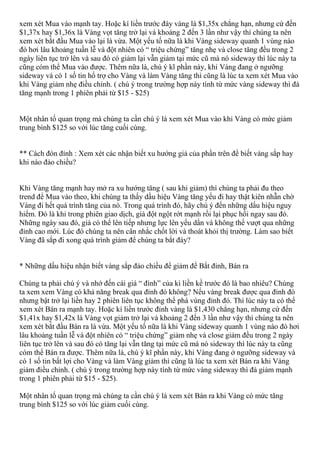 xem xét Mua vào mạnh tay. Hoặc kí liền trước đáy vàng là $1,35x chẳng hạn, nhưng cứ đến
$1,37x hay $1,36x là Vàng vọt tăng trở lại và khoảng 2 đến 3 lần như vậy thì chúng ta nên
xem xét bắt đầu Mua vào lại là vừa. Một yếu tố nữa là khi Vàng sideway quanh 1 vùng nào
đó hơi lâu khoảng tuần lễ và đột nhiên có “ triệu chứng” tăng nhẹ và close tăng đều trong 2
ngày liên tục trở lên và sau đó có giảm lại vẫn giảm tại mức cũ mà nó sideway thì lúc này ta
cũng cóm thể Mua vào được. Thêm nữa là, chú ý kĩ phần này, khi Vàng đang ở ngưỡng
sideway và có 1 số tin hổ trợ cho Vàng và làm Vàng tăng thì cũng là lúc ta xem xét Mua vào
khi Vàng giảm nhẹ điều chỉnh. ( chú ý trong trường hợp này tính từ mức vàng sideway thì đà
tăng mạnh trong 1 phiên phải từ $15 - $25)
Một nhân tố quan trọng mà chúng ta cần chú ý là xem xét Mua vào khi Vàng có mức giảm
trung bình $125 so với lúc tăng cuối cùng.
** Cách đón đỉnh : Xem xét các nhận biết xu hướng giả của phần trên để biết vàng sắp hay
khi nào đảo chiều?
Khi Vàng tăng mạnh hay mở ra xu hướng tăng ( sau khi giảm) thì chúng ta phải đu theo
trend để Mua vào theo, khi chúng ta thấy dầu hiệu Vàng tăng yếu đi hay thật kiên nhẫn chờ
Vàng đi hết quá trình tăng của nó. Trong quá trình đó, hãy chú ý đến những dấu hiệu nguy
hiểm. Đó là khi trong phiên giao dịch, giá đột ngột rớt mạnh rồi lại phục hồi ngay sau đó.
Những ngày sau đó, giá có thể lên tiếp nhưng lực lên yếu dần và không thể vượt qua những
đỉnh cao mới. Lúc đó chúng ta nên cân nhắc chốt lời và thoát khỏi thị trường. Làm sao biết
Vàng đã sắp đi xong quá trình giảm để chúng ta bắt đáy?
* Những dấu hiệu nhận biết vàng sắp đảo chiều để giảm để Bắt đỉnh, Bán ra
Chúng ta phải chú ý và nhớ đến cái giá “ đình” của kì liền kề trước đó là bao nhiêu? Chúng
ta xem xem Vàng có khả năng break qua đỉnh đó không? Nếu vàng break được qua đỉnh đó
nhưng bật trở lại liền hay 2 phiên liên tục không thể phá vùng đỉnh đó. Thì lúc này ta có thể
xem xét Bán ra mạnh tay. Hoặc kí liền trước đỉnh vàng là $1,430 chẳng hạn, nhưng cứ đến
$1,41x hay $1,42x là Vàng vọt giảm trở lại và khoảng 2 đến 3 lần như vậy thì chúng ta nên
xem xét bắt đầu Bán ra là vừa. Một yếu tố nữa là khi Vàng sideway quanh 1 vùng nào đó hơi
lâu khoảng tuần lễ và đột nhiên có “ triệu chứng” giảm nhẹ và close giảm đều trong 2 ngày
liên tục trở lên và sau đó có tăng lại vẫn tăng tại mức cũ mà nó sideway thì lúc này ta cũng
cóm thể Bán ra được. Thêm nữa là, chú ý kĩ phần này, khi Vàng đang ở ngưỡng sideway và
có 1 số tin bất lợi cho Vàng và làm Vàng giảm thì cũng là lúc ta xem xét Bán ra khi Vàng
giảm điều chỉnh. ( chú ý trong trường hợp này tính từ mức vàng sideway thì đà giảm mạnh
trong 1 phiên phải từ $15 - $25).
Một nhân tố quan trọng mà chúng ta cần chú ý là xem xét Bán ra khi Vàng có mức tăng
trung bình $125 so với lúc giảm cuối cùng.
 