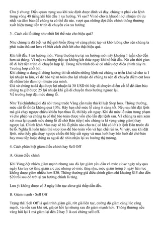 Chu ý chung: Điều quan trọng sau khi xác định được đỉnh và đáy, chúng ta phải vào lệnh
trong vòng 48 tiếng khi bắt đầu 1 xu hướng. Vì sao? Vì nó cho ta khao3n lợi nhuận tới ưu
nhất và đảm bảo để chúng ta có thể đủ sức. vượt qua những đợt điều chỉnh thông thường
xuất hiện trong tiến trình di chuyển của xu hướng
3 . Cách cắt lỗ cũng như chốt lời thế nào cho hiệu quả?
Như chúng ta đã biết và thế giới biến động vô cùng phức tạp và khó lường cho nên chúng ta
phải tuân thù cut loss và biết cách chốt lời cho thật hiệu quả.
Khi bắt đầu 1 xu hướng mới, Vàng thường trụ tại xu hướng mới này khoảng 1 tuần cho đến
hơn cả tháng. Vì một xu hướng thật sự không kết thúc ngay khi nó bắt đầu. Nó cần thời gian
để đi hết tiến trình di chuyển hợp lý. Trong tiến trình đó sẽ có nhiều đợt điều chỉnh xảy ra.
Trường hợp chốt lời.
Khi chúng ta đang đi đúng hướng thì tất nhiên những lệnh mà chúng ta triển khai sẽ cho ta 1
lợi nhuận to lớn, và để bảo vệ an toàn cho lợi nhuận đó chúng ta nên di chuyển điểm cut loss
để nhằm bảo đảm lợi nhuận của mình.
Giả sử chúng ta đã đạt được lợi nhuận là 30 USD thì hãy di chuyển điểm cắt lỗ để đảm bảo
chúng ta giữ được 25 lợi nhuận khi giá di chuyển theo hướng ngược lại.
Về trường hợp đặt mức dừng lỗ.
Như Taichinhthegioi đã nói trong trade Vàng cần tuân thủ kĩ luật Stop loss. Thông thường,
mức cắt lỗ tối đa không quá 10%. Hãy hạn chế mức lỗ càng ít càng tốt. Nếu sau khi đặt lệnh
mà giá chạy ngược chiều khiến bạn thua lỗ, thì hãy cắt ngay. Khi đó mức lỗ nằm trong phạm
vi cho phép và chúng ta có thể bảo toàn được vốn cho lần đặt lệnh sau. Và chúng ta nên xem
xét mua lại quanh mức dừng lỗ để chờ Bán tiếp ( nếu chúng ta kì vọng vàng giảm) hay
ngược lại. Chính lệnh Mua này sẽ bù lỗ phần nào cho ta ( có khi có lời) ở lệnh Bán trước đó
bị lỗ. Nghĩa là luôn tuân thủ stop loss để bảo toàn vốn và hạn chế rủi ro. Vì vậy, sau khi đặt
lệnh, nếu thấy giá chạy ngược chiều thì hãy cắt ngay và mua lướt hay bán lướt để chờ bán
hay mua tiếp hoặc đứng ra ngoài để nhìn nhận lại xu hướng thị trường.
4. Cách phân biệt giảm điều chỉnh hay Sell Off
A. Giảm điều chỉnh
Khi Vàng đột nhiên giảm mạnh nhưng sau đó lực giảm yếu dần và mức close ngày này qua
ngày kia tuy có tăng giảm zic zac nhưng có mức tăng nhẹ, mức giảm trong 3 ngày liên tục
không được giảm nhiều hơn $30. Thông thường giá điểu chỉnh giảm chỉ khoảng $15 cho đến
$20 rồi sau đó trở lại xu hướng chính là tăng.
Lưu ý: không được có 3 ngày liên tục close giá thấp dần đều.
B. Giảm mạnh - Sell Off
Trạng thái Sell Off là quá trình giảm giá, rớt giá liên tục, cường độ giảm cáng lúc càng
mạnh, và nếu sau khi rớt, giá có hồi lại nhưng sau đó giảm mạnh hơn. Thông thường nếu
vàng hồi lại 1 mà giảm lại đến 2 hay 3 là coi chừng sell off.
 