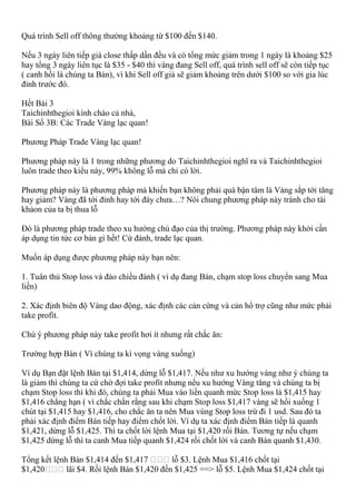 Quá trình Sell off thông thường khoảng từ $100 đến $140.
Nếu 3 ngày liên tiếp giá close thấp dần đều và có tổng mức giảm trong 1 ngày là khoảng $25
hay tổng 3 ngày liên tục là $35 - $40 thì vàng đang Sell off, quá trình sell off sẽ còn tiếp tục
( canh hồi là chúng ta Bán), vì khi Sell off giá sẽ giảm khoảng trên dưới $100 so với gia lúc
đỉnh trước đó.
Hết Bài 3
Taichinhthegioi kính chào cả nhà,
Bài Số 3B: Các Trade Vàng lạc quan!
Phương Pháp Trade Vàng lạc quan!
Phương pháp này là 1 trong những phương do Taichinhthegioi nghĩ ra và Taichinhthegioi
luôn trade theo kiểu này, 99% không lỗ mà chỉ có lời.
Phương pháp này là phương pháp mà khiến bạn không phải quá bận tâm là Vàng sắp tới tăng
hay giảm? Vàng đã tới đỉnh hay tới đáy chưa…? Nói chung phương pháp này tránh cho tài
khảon của ta bị thua lỗ
Đó là phương pháp trade theo xu hướng chủ đạo của thị trường. Phương pháp này khởi cần
áp dụng tin tức cơ bản gì hết! Cứ đánh, trade lạc quan.
Muốn áp dụng được phương pháp này bạn nên:
1. Tuân thủ Stop loss và đảo chiều đánh ( vì dụ đang Bán, chạm stop loss chuyển sang Mua
liền)
2. Xác định biên độ Vàng dao động, xác định các cản cứng và cản hổ trợ cũng như mức phải
take profit.
Chú ý phương pháp này take profit hơi ít nhưng rất chắc ăn:
Trường hợp Bán ( Vì chúng ta kì vọng vàng xuống)
Ví dụ Bạn đặt lệnh Bán tại $1,414, dừng lỗ $1,417. Nếu như xu hướng vàng như ý chúng ta
là giảm thì chúng ta cứ chờ đợi take profit nhưng nếu xu hướng Vàng tăng và chúng ta bị
chạm Stop loss thì khi đó, chúng ta phải Mua vào liền quanh mức Stop loss là $1,415 hay
$1,416 chẳng hạn ( vì chắc chắn rằng sau khi chạm Stop loss $1,417 vàng sẽ hồi xuống 1
chút tại $1,415 hay $1,416, cho chắc ăn ta nên Mua vùng Stop loss trừ đi 1 usd. Sau đó ta
phải xác định điểm Bán tiếp hay điểm chốt lời. Ví dụ ta xác định điểm Bán tiếp là quanh
$1,421, dừng lỗ $1,425. Thì ta chốt lời lệnh Mua tại $1,420 rồi Bán. Tương tự nếu chạm
$1,425 dừng lỗ thì ta canh Mua tiếp quanh $1,424 rồi chốt lời và canh Bán quanh $1,430.
Tổng kết lệnh Bán $1,414 đến $1,417 lỗ $3. Lệnh Mua $1,416 chốt tại
lãi $4. Rồi lệnh Bán $1,420 đến $1,425 ==> lỗ $5. Lệnh Mua $1,424 chốt tại
 