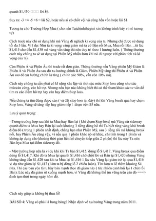 quanh $1,430 lời $6.
Suy ra: -3 +4 -5 +6 = lãi $2, hoặc nếu ai có chốt vội vã cũng hều vốn hoặc lãi $1.
Tương tự cho Trường Hợp Mua ( cho nên Taichinhthegioi xin không trình bày vì nó tương
tự)
Cách trade này chỉ sử dụng khi mà Vàng đi nghịch kì vọng của ta. Nhưng chỉ được sử dụng
tối đa 3 lần. Vi1 dụ: Như ta kì vọng vàng giảm mà ta cứ Bán rối Mua, Mua rồi Bán…từ lúc
$1,415 cho đến $1,430 mà vàng vẫn tăng thì nên duy trì theo 1 hướng luôn. ( Thông thường
cách này chúng ta sẽ sử dụng tại Phiên Mỹ nhiều hơn khi nó đi ngược với phân tích và kì
vọng của ta).
Còn Phiên Á và Phiên Âu thì trade rất đơn giản. Thông thường nếu Vàng phiên Mỹ Giảm là
Phiên Á và Phiên Âu sau đó xu hướng chính là Giảm, Phiên Mỹ tăng thì Phiên Á và Phiên
Âu sau đó xu hướng chính là tăng ( chính xác 90%, vẫn còn 10% sai).
Cách này chúng ta cần phải có kĩ năng xác lập và tính các mức Stop loss cũng như các
mứccản cứng, cản hổ trợ. Nhưng nếu bạn nào không biết thì có thể tham khảo các tư vấn để
tìm ra các điểm hổ trợ hay cản hay điểm Stop loss.
Nếu chúng ta tìm đúng được cản ( và đặt stop loss tại đây) thì khi Vàng break qua hay chạm
Stop loss, Vàng sẽ tăng tiếp hay giảm tiếp 1 đoạn trên $5 nữa.
Lưu ý quan trọng:
- Trong trường hợp sau khi ta Mua hay Bán lại ( khi chạm Stop loss) mà Vàng cứ sideway
quanh điểm ta Mua hay Bán lại suốt khoảng 3 tiếng đồng hồ thì Ta biết rằng vàng khó break
điểm đó ( trong 1 phiên nhất định, chẳng hạn như Phiên Mỹ, sau 3 tiếng rồi mà không break
nổi, hay Phiên Âu cũng vậy, vì nếu qua 1 phiên khác nó sẽ khác, chỉ tính trong 1 phiên và
không áp dụng cho khoảng thời gian liền kề chuyển tiếp giữa 2 phiên) thì lúc này Ta nên
Bán hya Mua tại điểm sideway đó.
- Một trường hợp nữa là ví dụ khi khi Ta bán $1,415, dừng lỗ $1,417, Vàng break qua điểm
dừng lỗ $1,417. Khi đó ta Mua lại quanh $1,416 chờ chốt lời và Bán tại $1,420 nhưng Vàng
không tăng đến $1,420 sau khi ta Mua lại $1,416 1 lúc sáu Vàng lại giảm trở lại qua $1,416
ví dụ như giảm lại $1,412 ( làm ta bị dừng lỗ 2 chiều luôn). Tức làm ta lỗ thêm khoảng $4
nữa. Thí các bạn yên tâm, hãy bán mạnh theo đà giảm này ( tức nhiên canh hồi lại 1 chút rồi
Bán). Lúc này đà giảm sẽ xuống mạnh hơn, vì Vàng đã không thể trụ vững trên cản đó ===>
đỉnh tạm thời trong ngày hôm đó.
Cách này giúp ta không bị thua lỗ!
BÀI SỐ 4: Vàng có phải là bong bóng? Nhận định về xu hướng Vàng trong năm 2011.
 