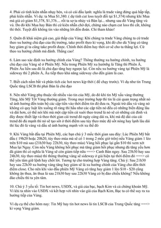 4. Phải có tính kiên nhẫn nhạy bén, và có cái đầu lạnh: nghĩa là trade vàng đừng quá hấp tấp,
phải kiên nhẫn. Ví dụ: ta Mua $1,380. ( dự tính cut loss tuyêt đối tại $1,374) nhưng khi Mua
mà giá có giảm $1,378, $1,376.... rồi ta sợ ta nhảy và Bán lại... nhưng sau đó Vàng tăng vù
vù. Do đó khi Mua hay Bán thì cứ kiên nhẫn chờ đợi, chừng nào chạm cut loss thì cắt, không
thì thôi. Tuyệt đối không tin vào những lời đồn đoán. Chỉ tham khảo!
5. Quên đi khái niệm giá cao, giá thấp của Vàng: Khi chúng ta trade Vàng chúng ta cứ trade
theo xu hướng chủ đạo của thị trường, take profit theo kì vọng, khi đó cho dù Vàng có tăng
hay giảm gì ta cũng take profit được. Chính thời điểm hay thời cơ sẽ cho ta thắng lợi. Cứ
theo xu hướng chính mà đánh. Thắng cao!
6. Làm sao xác định xu hướng chính của Vàng? Thông thường xu hướng chính, xu hướng
chủ đạo của Vàng sẽ ở Phiên Mỹ. Nếu trong Phiên Mỹ xu hướnbg là Tăng thì Phiên Á,
Phiên Âu liền sau đó là chủ đạo tăng hay ngược lại. Còn nếu xu hướng vàng tại Phiên Mỹ là
sideway thì 2 phiên Á, Âu tiếp theo khả năng sideway cho đến giảm là cao.
7. Biết cách nắm bắt và phân tích các hot news kịp thời ( để chạy trước). Vì dụ như tin Trung
Quốc tăng LSCB thì phải Bán là chủ đạo
8. Nên nhớ Vàng phụ thuộc rất nhiều vào tin của Mỹ, do đó khi tin Mỹ xấu vàng thường
Tăng, khi Mỹ Tốt Vàng thường giảm. Trong mọi trường hợp thì tin là cái quan trọng nhất nó
sẽ ảnh hưởng đến toàn bộ các cặp tiền vào thời điểm tin đó đưa ra. Ngoài trừ dầu và vàng nó
không có quy luật lên xuống rõ ràng thì hầu như các cặp tiền nó đều có những biến động lâu
và dài hơn, có thể nói khi mà một cặp tiền cứ xuôi theo trend là nó sẽ có những cái đỉnh và
đáy được thiết lập và theo thời gian cái trend đó ngày càng dài ra, khi mà độ dài của cái
trend đó đủ mạnh thì nó sẽ tạo sốt ở thời điểm sau tùy theo mức độ sốt nóng hay lạnh lâu dài
thì lúc đó là vàng và dầu sẽ ảnh hưởng mạnh với xu thế đó
9. Khi Vàng bắt đầu tại Phiên Mỹ, các bạn chú ý 3 mốc thời gian sau đây: Lúc Phiên Mỹ bắt
đầu ( 19h20 hoặc 20h20, tùy theo mùa mà sẽ có 1 trong 2 mốc giờ trên) nếu Vàng giảm 1 lèo
trên $10 mà sau (21h30 hay 22h30, tùy theo mùa) Vàng hồi phục lại gần $10 thì xem xét
Mua lại Ngay. Còn nếu Vàng không hồi phục mà tăng giảm hồi phục nhưng đà tăng yếu hơn
đà giảm thì có nghĩa là Vàng sẽ còn giảm tiếp nữa ===> Canh Bán ngay. Sau 23h30 hay sau
24h30, tùy theo mùa) thì thông thường vàng sẽ sideway ở giá hiện tại thời điểm đó ===> có
thể yên tâm giữ lệnh hay chốt lời. Tương tự cho trường hợp Vàng tăng. Chú ý: Sau 21h30
hay sau 22h30 xu hướng vàng tăng hay giảm sẽ là xu hướng chính của Vàng cho đến thời
điểm close. Cho nên khi vào đầu phiên Mỹ Vàng có tăng hay giảm 1 lèo $10 - $20 cũng
không ăn thua, ăn thua là sau 21h30 hay sau 22h30 Vàng có bị đảo chiều không? Nếu không
đảo chiều thì ta yên tâm.
10. Chú ý 3 yếu tố: Tin hot news, USDX, và giá của bạc, bạch Kim và cả chứng khoán Mỹ.
Vì khi ta nhìn vào USDX và kết hợp với nhìn vào giá của Bạch Kim, Bạc ta có thể suy ra xu
hướng tiếp của Vàng.
Ví dụ cụ thể cho hôm nay: Tin Mỹ hay tin hot news là tin LSCB của Trung Quốc tăng ===>
kì vọng Vàng giảm.
 