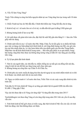 A. Yếu Tố làm Vàng Tăng?
Trước Tiên chúng ta cùng tìm hiểu nguyên nhân tại sao Vàng tăng lien tục trong suốt 10 năm
nay?
1. Chiến Tranh tại Irac do Mỹ dẫn đầu. Chính thời điểm này Vàng bắt đầu chu kì tăng.
2. Kinh tế mỹ và 1 số nước lớn rơi về trì trệ, và dẫn đến kết quả là đồng USD giảm giá
3. Khủng hoảng kinh tế lan ra tại Mỹ
4. Lãi suất được cắt giảm trên toàn cầu, đặc biệt lãi suất Mỹ gần như bằng 0 => làm cho Tiền
giấy mất tác dụng
5. Chính sách tiền tệ của 1 số nước như Mỹ, Nhật, Châu Âu là tiền giấy in ra nhiều thể hiện
qua việc sử dụng các biện pháp kích thích kinh tế, nới lỏng định lượng của Mỹ, các gói cứu
trợ của liên minh châu âu, và việc bơm thêm tiền của nhiều quốc gia lớn như Trung Quốc,
Nhật bản vào để kích thích kinh tế trong nước.... Khi tiền giấy được in ra quá nhiều, trong
khi lượng vàng khai thác được lại không tăng tương xứng sẽ dẫn tới việc tăng giá của đồng
tiền vàng.
6. Tỷ lệ lạm phát dần hình thành
7. Tâm lý của người dân, các nhà đầu tư, nhằm chống lại sự mất giá của đồng tiền nội địa,
vàng là một tài sản đã liên tục tăng trong suốt chục năm qua.
8. Khủng hoảng nợ công khu vực Châu Á rồi Châu Âu.
9. Chính phủ các nước muốn đa dạng hóa kho dự trữ ngoại tệ của mình nhằm tránh rủi ro khi
bị lệ thuộc vào chính sách tiền tệ của nước khác
10. Nguy cơ chiến tranh ở 1 số nước như Iran, Triều Tiên và các cuộc xung đột chính trị trên
toàn cầu.
Trên đây là 10 lí do chính để Vàng có sự tăng giá mãnh liệt từ quanh $300 cho đến trên
$1,400. ( Tăng gấp 5 lần)
Vậy câu hỏi được đặt ra là Vàng còn tăng tiếp? Và tăng đến đâu trong năm 2011?
Taichinhthegioi xin thưa rằng Vàng sẽ còn tăng tiếp trong năm 2011 khi các yếu tố sau đây
vẫn còn:
1. Tình hình kinh kế thế giới chưa có triển vọng, đặc biệt là kinh tế Mỹ vẫn còn xấu với tình
hình lao động việc làm không được cải thiện.
 