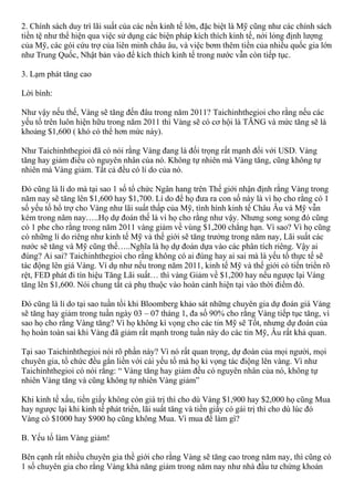 2. Chính sách duy trì lãi suất của các nền kinh tế lớn, đặc biệt là Mỹ cũng như các chính sách
tiền tệ như thể hiện qua việc sử dụng các biện pháp kích thích kinh tế, nới lỏng định lượng
của Mỹ, các gói cứu trợ của liên minh châu âu, và việc bơm thêm tiền của nhiều quốc gia lớn
như Trung Quốc, Nhật bản vào để kích thích kinh tế trong nước vẫn còn tiếp tục.
3. Lạm phát tăng cao
Lời bình:
Như vậy nếu thế, Vàng sẽ tăng đến đâu trong năm 2011? Taichinhthegioi cho rằng nếu các
yếu tố trên luôn hiện hữu trong năm 2011 thì Vàng sẽ có cơ hội là TĂNG và mức tăng sẽ là
khoảng $1,600 ( khó có thể hơn mức này).
Như Taichinhthegioi đã có nói rằng Vàng đang là đối trọng rất mạnh đối với USD. Vàng
tăng hay giảm điều có nguyên nhân của nó. Không tự nhiên mà Vàng tăng, cũng không tự
nhiên mà Vàng giảm. Tất cả đều có lí do của nó.
Đó cũng là lí do mà tại sao 1 số tổ chức Ngân hang trên Thế giới nhận định rằng Vàng trong
năm nay sẽ tăng lên $1,600 hay $1,700. Lí do để họ đưa ra con số này là vì họ cho rằng có 1
số yếu tố hổ trợ cho Vàng như lãi suất thấp của Mỹ, tình hình kinh tế Châu Âu và Mỹ vẫn
kém trong năm nay…..Họ dự đoán thế là vì họ cho rằng như vậy. Nhưng song song đó cũng
có 1 phe cho rằng trong năm 2011 vàng giảm về vùng $1,200 chẳng hạn. Vì sao? Vì họ cũng
có những lí do riêng như kinh tế Mỹ và thế giới sẽ tăng trưởng trong năm nay, Lãi suất các
nước sẽ tăng và Mỹ cũng thế…..Nghĩa là họ dự đoán dựa vào các phân tích riêng. Vậy ai
đúng? Ai sai? Taichinhthegioi cho rằng không có ai đúng hay ai sai mà là yếu tố thực tế sẽ
tác động lên giá Vàng. Ví dụ như nếu trong năm 2011, kinh tế Mỹ và thế giới có tiến triển rõ
rệt, FED phát đi tín hiệu Tăng Lãi suất… thì vàng Giảm về $1,200 hay nếu ngược lại Vàng
tăng lên $1,600. Nói chung tất cả phụ thuộc vào hoàn cảnh hiện tại vào thời điểm đó.
Đó cũng là lí do tại sao tuần tồi khi Bloomberg khảo sát những chuyên gia dự đoán giá Vàng
sẽ tăng hay giảm trong tuần ngày 03 – 07 tháng 1, đa số 90% cho rằng Vàng tiếp tục tăng, vì
sao họ cho rằng Vàng tăng? Vì họ không kì vọng cho các tin Mỹ sẽ Tốt, nhưng dự đoán của
họ hoàn toàn sai khi Vàng đã giảm rất mạnh trong tuần này do các tin Mỹ, Âu rất khả quan.
Tại sao Taichinhthegioi nói rõ phần này? Vì nó rất quan trọng, dự đoán của mọi người, mọi
chuyên gia, tổ chức đều gắn liền với cái yếu tố mà họ kì vọng tác điộng lên vàng. Vì như
Taichinhthegioi có nói rằng: “ Vàng tăng hay giảm đều có nguyên nhân của nó, không tự
nhiên Vàng tăng và cũng không tự nhiên Vàng giảm”
Khi kinh tế xấu, tiền giấy không còn giá trị thì cho dù Vàng $1,900 hay $2,000 họ cũng Mua
hay ngược lại khi kinh tế phát triển, lãi suất tăng và tiền giấy có gái trị thì cho dù lúc đó
Vàng có $1000 hay $900 họ cũng không Mua. Vì mua để làm gì?
B. Yếu tố làm Vàng giảm!
Bên cạnh rất nhiều chuyên gia thề giới cho rằng Vàng sẽ tăng cao trong năm nay, thì cũng có
1 số chuyên gia cho rằng Vàng khả năng giảm trong năm nay như nhà đầu tư chứng khoán
 