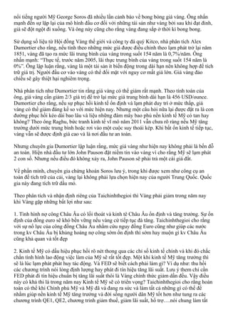 nổi tiếng người Mỹ George Soros đã nhiều lần cảnh báo về bong bóng giá vàng. Ông nhấn
mạnh đến sự lặp lại của mô hình đầu cơ đối với những tài sản như vàng bởi sau khi đạt đỉnh,
giá sẽ đột ngột đi xuống. Và ông này cũng cho rằng vàng đang sắp ở thời kì bong bong.
Sử dụng số liệu từ Hội đồng Vàng thế giới và công ty đá quý Kitco, nhà phân tích Alex
Dumortier cho rằng, nếu tính theo những mức giá được điều chỉnh theo lạm phát trở lại năm
1851, vàng đã tạo ra mức lãi trung bình của vàng trong suốt 154 năm là 0,7%/năm. Ông
nhấn mạnh: “Thực tế, trước năm 2005, lãi thực trung bình của vàng trong suốt 154 năm là
0%”. Ông lập luận rằng, vàng là một tài sản ít biến động trong dài hạn nên không hợp để tích
trữ giá trị. Người đầu cơ vào vàng có thể đối mặt với nguy cơ mất giá lớn. Giá vàng đảo
chiều sẽ gây thiệt hại nghiêm trọng.
Nhà phân tích như Dumortier tin rằng giá vàng có thể giảm rất mạnh. Theo tính toán của
ông, giá vàng cần giảm 2/3 giá trị để trở lại mức giá trung bình dài hạn là 456 USD/ounce.
Dumortier cho rằng, nếu sự phục hồi kinh tế ổn định và lạm phát duy trì ở mức thấp, giá
vàng có thể giảm đáng kể so với mức hiện nay. Nhưng một câu hỏi nữa lại được đặt ra là con
đường phục hồi kéo dài bao lâu và liệu những đám mây bao phủ nền kinh tế Mỹ có tan hay
không? Theo ông Raghu, bức tranh kinh tế vĩ mô năm 2011 vẫn chưa rõ ràng nếu Mỹ tăng
trưởng dưới mức trung bình hoặc rơi vào một cuộc suy thoái kép. Khi bất ổn kinh tế tiếp tục,
vàng vẫn sẽ được định giá cao và là nơi đầu tư an toàn.
Nhưng chuyên gia Dumortier lập luận rằng, mức giá vàng như hiện nay không phải là bến đỗ
an toàn. Hiện nhà đầu tư lớn John Pauson đặt niềm tin vào vàng vì cho rằng Mỹ sẽ lạm phát
2 con số. Nhưng nếu điều đó không xảy ra, John Pauson sẽ phải trả một cái giá đắt.
Về phần mình, chuyên gia chứng khoán Soros lưu ý, trong khi được xem như công cụ an
toàn để tích trữ của cải, vàng lại không phải lựa chọn hiện nay của người Trung Quốc. Quốc
gia này đang tích trữ dầu mỏ.
Theo phân tích và nhận định riêng của Taichinhthegioi thì Vàng phải giảm trong năm nay
khi Vàng gặp những bất lợi như sau:
1. Tình hình nợ công Châu Âu có lối thoát và kinh tê Châu Âu ổn định và tăng trưởng. Sự ổn
định của đồng euro sẽ khó bền vững nếu vàng cứ tiếp tục đà tăng. Taichinhthegioi cho rằng
với sự nổ lực của công đồng Châu Âu nhằm cứu nguy đồng Euro cũng như giúp các nước
trong kv Châu Âu bị khủng hoảng nợ công sớm ổn định thì sớm hay muộn gì kv Châu Âu
cũng khả quan và tốt đẹp
2. Kinh tế Mỹ có dấu hiệu phục hồi rõ nét thong qua các chỉ số kinh tế chính và khi đó chắc
chắn tình hình lao động việc làm của Mỹ sẽ rất tốt đẹp. Một khi kinh tế Mỹ tăng trưởng thì
sẽ là lúc lạm phát phát huy tác động. Và FED sẽ biết cách phải làm gì? Ví dụ như: thu hồi
các chương trình nói lỏng định lượng hay phát đi tín hiệu tăng lãi suất. Lưu ý them chỉ cần
FED phát đi tín hiệu chuẩn bị tăng lãi suất thôi là Vàng chính thức giảm dần đều. Vậy điều
này có khả thi là trong năm nay Kinh tế Mỹ sẽ có triển vọng? Taichinhthegioi cho rằng hoàn
toàn có thể khi Chính phủ Mỹ và Mỹ đã và đang ra sức và làm tất cả những gì có thể để
nhằm giúp nền kinh tế Mỹ tăng trưởng và đời sống người dân Mỹ tốt hơn như tung ra các
chương trình QE1, QE2, chương trỉnh giảm thuế, giảm lãi suất, hổ trợ….nói chung làm tất
 