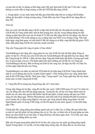 cả mọi thứ có thể và chúng ta biết rằng nước Mỹ giỏi làm kinh tế thế nào? Cho nên 1 ngày
không xa nước Mỹ sẽ tăng trưởng và khi đó FED bắt đầu tăng LSCB.
3. Trung Quốc và các nước khác bắt đầu quá trình thắt chặt tiền tệ và tăng LSCB nhằm
chống lại lạm phát và tăng trưởng nóng. Chính điều này làm Vàng mất đi tác dụng đầu tư
thay thế.
Tóm lại:
Khi các nước lớn bắt đầu tăng LSCB và đặc biệt là khi Mỹ chỉ cần phát đi tín hiệu tăng
LSCB thôi là Vàng chính thức mất đi thời hoàng kim. Do đó, trong những tháng tới đây
chúng ta phải theo dõi xem các tin kinh tế Vĩ Mô của Mỹ cũng như tin lao động việc làm có
cải thiện không? Thì từ đó chúng ta suy ra động thái của FED và xu hướng Vàng. Nếu tình
hình ngày càng khả quan với nền kinh tế Mỹ thì chúng ta sẽ thấy vàng bắt đầu đà giảm. FED
chắc chắn phải tăng LSCB chỉ sớm hay muộn mà thôi.
Vậy nếu Vàng giảm thì vàng sẽ giảm về bao nhiêu?
Taichinhthegioi cho rằng nếu vàng giảm do các yếu tố bất lợi trên thì khả năng Vàng sẽ
giảm về tận $1,170 nếu các yếu tố kể trên mà Taichinhthegioi đề cập phát huy tác dụng. Một
khi Vàng break $1,300 là 1 điều chỉ báo rằng Vàng đã chính thức đạt đỉnh và trong quá trình
tìm về giá trị thực của nó ( Tất nhiên phải kèm theo những yếu tố bất lợi với Vàng mà
Taichinhthegioi đã nói). Bất cứ thong tin kinh tế nào sang sủa, tốt đẹp của Mỹ và Châu Âu
sẽ làm ngăn chặn đà tiến của Vàng.
Taichinhthegioi xin nhắc lại một khi FED phát đi tín hiệu tăng LSCB thì Vàng chính thức
mất đi vai trì phòng thủ trú ẩn và phải Giảm mạnh! ( Thời Hoàng Kim của vàng chính thức
mất đi khi FED tăng LSCB). Thời gian sống “ hung mạnh” của Vàng ngắn hay dài tùy thuộc
hoàn toàn và triển vọng kinh tế Mỹ.
C. Vàng bến đỗ lý tưởng hay bong bóng sắp vỡ? ( Sưu tầm)
Trong mấy tháng trở lại đây, vàng đã vài lần cán vạch 1.400 USD/ounce.Vì sao? Vì niềm tin
vào các đồng tiền chủ chốt lại đang lung lay. Trong khi đó, nỗ lực nới lỏng chính sách tài
chính của các nhà cầm quyền Mỹ khiến vấn đề lạm phát và hiện tượng mất giá của USD
càng trở nên đáng ngại. Martin Murenbeeld, một nhà kinh tế tại DundeeWealth Economics
của Canada chỉ ra rằng trong thập kỷ vừa qua, giá vàng chuyển động song hành với tính
thanh khoản quốc tế (cung USD cộng với dự trữ ngoại tệ của nước ngoài). Cả hai đều tăng
gấp 5 lần.
Chính phủ Mỹ, cũng giống như những người anh em ở châu Âu và Nhật, đã mạo hiểm đưa
ra một số cam kết phúc lợi hào phóng cho cử tri. Do vậy, in thêm tiền sẽ là giải pháp an toàn
được các nhà chính trị ưu tiên thay vì tăng thuế hay cắt giảm ngân sách. Và cứ thế, giá vàng
sẽ chinh phục những đỉnh cao mới.
Một yếu tố quan trọng khác phải kể tới là nhu cầu vàng của các quốc gia đang tăng mạnh.
Người Trung Quốc và Ấn Độ, với thu nhập tăng chóng mặt, thi nhau đầu tư vào kim loại,
 