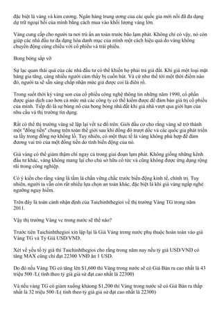 đặc biệt là vàng và kim cương. Ngân hàng trung ương của các quốc gia mới nổi đã đa dạng
dự trữ ngoại hối của mình bằng cách mua vào khối lượng vàng lớn.
Vàng cung cấp cho người ta nơi trú ẩn an toàn trước bão lạm phát. Không chỉ có vậy, nó còn
giúp các nhà đầu tư đa dạng hóa danh mục của mình một cách hiệu quả do vàng không
chuyển động cùng chiều với cổ phiếu và trái phiếu.
Bong bóng sắp vỡ
Sự lạc quan thái quá của các nhà đầu tư có thể khiến họ phải trả giá đắt. Khi giá một loại mặt
hàng gia tăng, càng nhiều người cảm thấy bị cuốn hút. Và cứ như thế tới một thời điểm nào
đó, người ta sẽ sẵn sàng chấp nhận mức giá được coi là điên rồ.
Trong suốt thời kỳ vàng son của cổ phiếu công nghệ thông tin những năm 1990, cổ phần
được giao dịch cao hơn cả mức mà các công ty có thể kiếm được để đảm bảo giá trị cổ phiếu
của mình. Tiếp đó là sự bùng nổ của bong bóng nhà đất khi giá nhà vượt qua giới hạn của
nhu cầu và thị trường tín dụng.
Rất có thể thị trường vàng sẽ lặp lại vết xe đổ trên. Giới đầu cơ cho rằng vàng sẽ trở thành
một "đồng tiền" chung trên toàn thế giới sau khi đồng đô trượt dốc và các quốc gia phát triển
sa lầy trong đống nợ khổng lồ. Tuy nhiên, có một thực tế là vàng không phù hợp để đảm
đương vai trò của một đồng tiền do tính biến động của nó.
Giá vàng có thể giảm thậm chí ngay cả trong giai đoạn lạm phát. Không giống những kênh
đầu tư khác, vàng không mang lại cho chủ sở hữu cổ tức và cũng không được ứng dụng rộng
rãi trong công nghiệp.
Có ý kiến cho rằng vàng là tấm lá chắn vững chắc trước biến động kinh tế, chính trị. Tuy
nhiên, người ta vẫn còn rất nhiều lựa chọn an toàn khác, đặc biệt là khi giá vàng ngấp nghé
ngưỡng nguy hiểm.
Trên đây là toàn cảnh nhận định của Taichinhthegioi về thị trường Vàng TG trong năm
2011.
Vậy thị trường Vàng vc trong nước sẽ thế nào?
Trước tiên Taichinhthegioi xin lập lại là Giá Vàng trong nước phụ thuộc hoàn toàn vào giá
Vàng TG và Tỷ Giá USD/VND.
Xét về yếu tố tỷ giá thì Taichinhthegioi cho rằng trong năm nay nếu tỷ giá USD/VND có
tăng MAX cũng chỉ đạt 22300 VNĐ ăn 1 USD.
Do đó nếu Vàng TG có tăng lên $1,600 thì Vàng trong nước sẽ có Giá Bán ra cao nhất là 43
triệu 500 /L( tính theo tỷ giá giả sử đạt cao nhất là 22300)
Và nếu vàng TG có giảm xuống khảong $1,200 thì Vàng trong nước sẽ có Giá Bán ra thấp
nhất là 32 triệu 500 /L( tính theo tỷ giá giả sử đạt cao nhất là 22300)
 