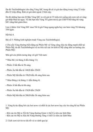Do đó Taichinhthegioi cho rằng Vàng SJC trong đó sẽ có giá dao động trong vùng 32 triệu
đến 43 triệu đồng. Khó có giá nằm ngoài 2 biên này.
Do đó những bạn nào lỡ Bán Vàng SJC ra với giá từ 33 triệu trở xuống nên xem xét có vàng
giá thấp Mua lại ngay. Về dài hạn nếu Vàng TG giảm mà tỷ gía USD/VND tăng thì vàng
SJC cũng khó giảm theo.
Lưu ý thêm: Giá Vàng SJC mua Tốt là giá Vàng ngang ngữa hay cao hơn vàng TG khoảng
350 ngàn .
Hết bài 4.
Bài số 5: Những kinh nghiệm trade Vàng của Taichinhthegioi.
( Chủ yếu Vàng thường biến động tại Phiên Mỹ và Vàng cũng chịu tác động mạnh nhất tại
Phiên Mỹ, do đó Taichinhthegioi sẽ ưu tiên xét xác tin kinh tế Mỹ cũng như xu hướng của
Phiên Mỹ)
Múi giờ các phiên tương ứng với giờ Việt nam:
* Mùa Hè ( tứ thàng 4 đến tháng 11)
- Phiên Á bắt đầu từ 5h sáng
- Phiên Âu bắt đầu từ 14h20 đến 22h20
- Phiên Mỹ bắt đầu từ 19h20 đến 4h sáng hôm sau
* Mùa Đông ( tứ tháng 11 đến tháng 4)
- Phiên Á bắt đầu từ 6h sáng
- Phiên Âu bắt đầu từ 15h20 đến 23h20
- Phiên Mỹ bắt đầu từ 20h20 đến 5h sáng hôm sau
1. Vàng bị tác động bởi các hot news và nhất là các hot news hay các tin công bố tại Phiên
Mỹ:
- Khi các tin Mỹ ra Tốt thì Vàng thường Giảm vì thế Ưu tiên các lệnh Bán
- Khi các tin Mỹ ra Xấu thì Vàng thường Tăng vì thế Ưu tiên các lệnh Mua
2. Cách xem xét tin ra xấu tốt và so sánh qua lại
 