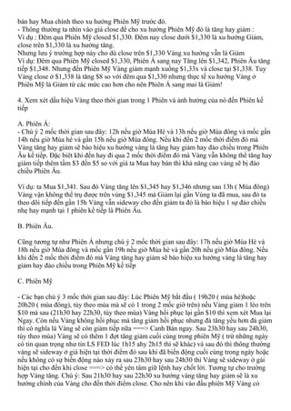 bán hay Mua chính theo xu hướng Phiên Mỹ trước đó.
- Thông thường ta nhìn vào giá close để cho xu hướng Phiên Mỹ đó là tăng hay giảm :
Ví dụ : Đêm qua Phiên Mỹ closed $1,330. Đêm nay close dưới $1,330 là xu hướng Giảm,
close trên $1,330 là xu hướng tăng.
Nhưng lưu ý trường hợp này cho dù close trên $1,330 Vàng xu hướng vẫn là Giảm
Ví dụ: Đêm qua Phiên Mỹ closed $1,330, Phiên Á sang nay Tăng lên $1,342, Phiên Âu tăng
tiếp $1,348. Nhưng đến Phiên Mỹ Vàng giảm mạnh xuống $1,33x và close tại $1,338. Tuy
Vàng close ở $1,338 là tăng $8 so với đêm qua $1,330 nhưng thực tế xu hướng Vàng ở
Phiên Mỹ là Giảm từ các mức cao hơn cho nên Phiên Á sang mai là Giảm!
4. Xem xét dấu hiệu Vàng theo thời gian trong 1 Phiên và ảnh hưởng của nó đến Phiên kế
tiếp
A. Phiên Á:
- Chú ý 2 mốc thời gian sau đây: 12h nếu giờ Mùa Hè và 13h nếu giờ Mùa đông và mốc gần
14h nếu giờ Mùa hè và gần 15h nếu giờ Mùa đông. Nếu khi đến 2 mốc thời điểm đó mà
Vàng tăng hay giảm sẽ báo hiệu xu hướng vàng là tăng hay giảm hay đảo chiều trong Phiên
Âu kế tiếp. Đặc biêt khi đến hay đi qua 2 mốc thời điểm đó mà Vàng vẫn không thể tăng hay
giảm tiếp thêm tầm $3 đến $5 so với giá ta Mua hay bán thì khả năng cao vàng sẽ bị đảo
chiều Phiên Âu.
Ví dụ: ta Mua $1,341. Sau đó Vàng tăng lên $1,345 hay $1,346 nhưng sau 13h ( Mùa đông)
Vàng vận không thể trụ được trên vùng $1,345 mà Giảm lại gần Vùng ta đã mua, sau đó ta
theo dõi tiếp đến gần 15h Vàng vẫn sideway cho đến giảm ta đó là báo hiệu 1 sự đảo chiều
nhẹ hay mạnh tại 1 phiên kế tiếp là Phiên Âu.
B. Phiên Âu.
Cũng tương tự như Phiên Á nhưng chú ý 2 mốc thời gian sau đây: 17h nếu giờ Mùa Hè và
18h nếu giờ Mùa đông và mốc gần 19h nếu giờ Mùa hè và gần 20h nếu giờ Mùa đông. Nếu
khi đến 2 mốc thời điểm đó mà Vàng tăng hay giảm sẽ báo hiệu xu hướng vàng là tăng hay
giảm hay đảo chiều trong Phiên Mỹ kế tiếp
C. Phiên Mỹ
- Các bạn chú ý 3 mốc thời gian sau đây: Lúc Phiên Mỹ bắt đầu ( 19h20 ( mùa hè)hoặc
20h20 ( mùa đông), tùy theo mùa mà sẽ có 1 trong 2 mốc giờ trên) nếu Vàng giảm 1 lèo trên
$10 mà sau (21h30 hay 22h30, tùy theo mùa) Vàng hồi phục lại gần $10 thì xem xét Mua lại
Ngay. Còn nếu Vàng không hồi phục mà tăng giảm hồi phục nhưng đà tăng yếu hơn đà giảm
thì có nghĩa là Vàng sẽ còn giảm tiếp nữa ===> Canh Bán ngay. Sau 23h30 hay sau 24h30,
tùy theo mùa) Vàng sẽ có thêm 1 đợt tăng giảm cuối cùng trong phiên Mỹ ( trừ những ngày
có tin quan trọng như tin LS FED lúc 1h15 ahy 2h15 thì sẽ khác) và sau đó thì thông thường
vàng sẽ sideway ở giá hiện tại thời điểm đó sau khi đã biến động cuối cùng trong ngày hoặc
nếu không có sự biến động nào xảy ra sau 23h30 hay sau 24h30 thì Vàng sẽ sideway ở gái
hiện tại cho đến khi close ===> có thể yên tâm giữ lệnh hay chốt lời. Tương tự cho trường
hợp Vàng tăng. Chú ý: Sau 21h30 hay sau 22h30 xu hướng vàng tăng hay giảm sẽ là xu
hướng chính của Vàng cho đến thời điểm close. Cho nên khi vào đầu phiên Mỹ Vàng có
 