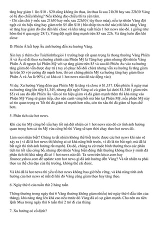 tăng hay giảm 1 lèo $10 - $20 cũng không ăn thua, ăn thua là sau 21h30 hay sau 22h30 Vàng
có bị đảo chiều không? Nếu không đảo chiều thì ta yên tâm.
- Chỉ cần chú ý mốc sau 21h30 hay mốc sau 22h30 ( tùy theo mùa), nếu tự nhiên Vàng đột
ngột có tín hiệu tăng hay giảm trên $5 đến $10 ( bất chấp tin ra thế nào) thì khả năng Vàng
sẽ tăng hay giảm đó cho đến khi close và khả năng xuất hiện 1 hot news nào đó. ( giống như
hôm thứ 6 qua ngày 28/1), Vàng đột ngột tăng mạnh trên $5 sau 22h. Và tăng luôn đến khi
close
D. Phiên Á kết hợp Âu ảnh hưởng đến xu hướng Vàng.
Xin lưu ý thêm cho Taichinhthegioi 1 trường hợp rất quan trọng là thong thường Vàng Phiên
Á và Âu sẽ đi theo xu hướng chính của Phiên Mỹ là Tăng hay giảm nhưng đột nhiên Vàng
Phiên Á đi ngược lại Phiên Mỹ với sự tăng giảm trên $5 và sau đó Phiên Âu vào xu hướng
tăng giảm đó vẫn được duy trì ( tuy có phục hồi đôi chút) nhưng vẫn xu hướng là tăng giảm
lại trên $5 với cường độ mạnh hơn, thì coi chừng phiên Mỹ xu hướng tăng hay giảm theo
Phiên Á và Âu là 90% ( có khả có 1 hot news nào đó tác động vào)
Ví dụ: Xu hướng Vàng đêm qua Phiên Mỹ là tăng và close ở $1,337. Đến phiên Á ngày mai
xu hướng tăng lên tiếp $1,345, nhưng đột ngột Vàng có cú giảm lại dưới $1,340 ( giảm trên
$5) và sau đó đến Phiên Âu vẫn có tin hiệu giảm và đà giảm mạnh thêm thì khả năng vào
Phiên Mỹ Vàng sẽ giảm tiếp, cho nên canh vàng hồi mà bán tại Phiên Mỹ, nếu phiên Mỹ này
có tin quan trọng ra Tốt thì đà giảm sẽ mạnh hơn nữa, còn tin xấu thì đà giảm sẽ hạn chế
hơn.
5. Phân tích các hot news.
Khi các tin Mỹ công bố xấu hay tốt mà đột nhiên có 1 hot news nào đó có tính ảnh hưởng
quan trọng hơn cả tin Mỹ vừa công bố thì Vàng sẽ tạm thời chạy theo hot news đó.
Làm saoi nhận biết? Chúng ta tất nhiên không thể biết trước được các hot news khi nào sẽ
xảy ra ( vì đã là hot news thì không ai có khả năng biết trước, vì đó là tin bất ngờ, mà đã là
bất ngờ thì tính ảnh hưởng rất mạnh). Do đó, chúng ta cứ trade bình thường theo các phân
tích tin tốt xấu công bố, nhưng đột nhiên Vàng biến động thất thường không theo ý mình đã
phân tích thì khả năng đã có 1 hot news nào đó. Ta xem trên kitco.com hay
finance.yahoo.com để update xem hot news gì đã ảnh hưởng đến Vàng? Và tất nhiên ta phải
theo xu thế chủ đạo của thị trường, không thể cãi được.
Và khi đã là hot news thì yếu tố hot news không bao giờ bền vững, và khả năng tính ảnh
hưởng của hot news sẽ mất đi khi đó Vàng cũng giảm theo hay tăng theo.
6. Ngày thứ 6 của tuần thứ 2 hàng tuần
Thông thường trong ngày thứ 6 Vàng thường không giảm nhiều( trứ ngày thứ 6 đầu tiên của
tháng), khả năng tăng lên khá cao nếu trước đó Vàng đã có sự giảm mạnh. Cho nên ưu tiên
lệnh Mua trong ngày thứ 6 tuần thứ 2 trở đi của tháng
7. Xu hướng có cố định?
 