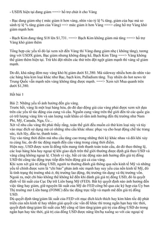- USDX hiện tại đang giảm ===> hổ trợ chút ít cho Vàng
- Bạc đang giảm nhẹ ( mức giảm ít hơn vàng, nhìn vào tỷ lệ % tăng, giảm của bạc mà so
sánh tỷ lệ % tăng giảm của Vàng) ==> mức giảm ít hơn Vàng ===> cũng hổ trợ Vàng khó
giảm mạnh hơn
- Bạch Kim đang tăng $18 lên $1,731. ===> Bạch Kim không giảm mà tăng ===> hổ trợ
Vàng khó giảm thêm
Tổng hợp các yếu tố đó lại xem xét đến Vàng thì Vàng đang giảm nhẹ ( không tăng), tương
ứng với USDX giảm, Bạc giảm nhưng không đáng kể, Bạch Kim Tăng ===> Vàng không
thể giảm thêm hiện tại. Trừ khi đột nhiên các thứ trên đột ngột giảm mạnh thì vàng sẽ giảm
mạnh.
Do đó, khả năng đêm nay vàng khó bị giảm dưới $1,380. Mà sideway nhiều hơn do nhìn vào
các hàng hóa kim loại khác như Bạc, bạch kim, Palladium tăng. Tuy nhiên do hot news từ
Trung Quốc vẫn mạnh nên vàng không tăng được mạnh. ===> Xem xét Mua quanh trên
dưới $1,380.
Hết bài 1
Bài 2: Những yếu tố ảnh hưởng đến gía vàng.
Trước hết, vàng là một loại hàng hóa, do đó dao động giá của vàng phải được xem xét dựa
trên các yếu tố tác động của cung và cầu. Nguồn cung vàng trên thế giới đến từ các quốc gia
có trữ lượng vàng lớn và sản lượng xuất khẩu có tầm ảnh hưởng đến thị trường như Nam
Phi, Mỹ, Canada, Nga, Úc...
Xét về nhu cầu vàng thì phải thấy rằng, toàn thế giới đều muốn có thứ kim loại này và tùy
vào mục đích sử dụng mà có những nhu cầu khác nhau: phục vụ cho hoạt động chế tác trang
sức, tích lũy, đầu tư, thanh toán…
Tùy vào từng thời điểm mà nhu cầu tăng cao trong những thời kỳ khác nhau và đôi khi xảy
ra cùng lúc, do đó tác động mạnh đến cầu vàng trong cùng thời điểm.
Hiện nay, USD được xem là đồng tiền mang tính thanh toán toàn cầu, do đó theo thông lệ,
các loại hàng hóa hay ngoại tệ khi giao dịch trên thế giới thường được định giá theo USD và
vàng cũng không ngoại lệ. Chính vì vậy, bất cứ tác động nào ảnh hưởng đến giá trị đồng
USD thì cũng tác động trực tiếp đến biến động giá cả của vàng.
Khi xem xét giá trị đồng USD, người ta thường đánh giá thông qua nền kinh tế Mỹ và những
yếu tố chính được xem là “chỉ báo” phản ánh sức mạnh hay suy yếu của nền kinh tế Mỹ, đó
là tình trạng thị trường nhà ở, thị trường lao động, thị trường tín dụng và thị trường vốn.
Ngoài ra, một chỉ báo không thể không kể đến khi đánh giá giá trị đồng USD, đó là quyết
định về lãi suất của Cục Dự trữ Liên bang Mỹ (FED). Bất kỳ quyết định nào ảnh hưởng đến
việc tăng hay giảm, giữ nguyên lãi suất của Mỹ do FED công bố qua các kỳ họp của Ủy ban
Thị trường mở Liên bang (FOMC) đều tác động trực tiếp và mạnh mẽ đến giá trị đồng
USD.
Dù quyết định tăng/giảm lãi suất của FED với mục đích kích thích hay kìm hãm tốc độ phát
triển của nền kinh tế hay nhằm giải quyết các vấn đề khác thì trong ngắn hạn hay tức thời,
quyết định tăng/giảm lãi suất của Mỹ cũng sẽ làm tăng/giảm giá trị của đồng USD do trong
ngắn hạn hay tức thời, giá trị của đồng USD được nâng lên/hạ xuống so với các ngoại tệ
 