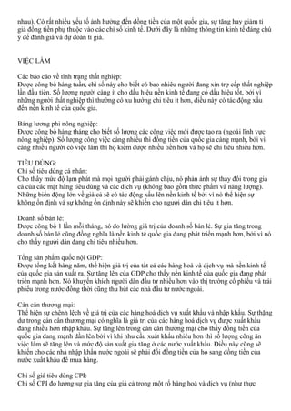 nhau). Có rất nhiều yếu tố ảnh hưởng đến đồng tiền của một quốc gia, sự tăng hay giảm tỉ
giá đồng tiền phụ thuộc vào các chỉ số kinh tế. Dưới đây là những thông tin kinh tế đáng chú
ý để đánh giá và dự đoán tỉ giá.
VIỆC LÀM
Các báo cáo về tình trạng thất nghiệp:
Được công bố hàng tuần, chí số này cho biết có bao nhiêu người đang xin trợ cấp thất nghiệp
lần đầu tiên. Số lượng người càng ít cho dấu hiệu nền kinh tế đang có dấu hiệu tốt, bởi vì
những người thất nghiệp thì thường có xu hướng chi tiêu ít hơn, điều này có tác động xấu
đến nền kinh tế của quốc gia.
Bảng lương phi nông nghiệp:
Được công bố hàng tháng cho biết số lượng các công việc mới được tạo ra (ngoài lĩnh vực
nông nghiệp). Số lượng công việc càng nhiều thì đồng tiền của quốc gia càng mạnh, bởi vì
càng nhiều người có việc làm thì họ kiếm được nhiều tiền hơn và họ sẽ chi tiêu nhiều hơn.
TIÊU DÙNG:
Chỉ số tiêu dùng cá nhân:
Cho thấy mức độ lạm phát mà mọi người phải gánh chịu, nó phản ảnh sự thay đổi trong giá
cả của các mặt hàng tiêu dùng và các dịch vụ (không bao gồm thực phẩm và năng lượng).
Những biến động lớn về giá cả sẽ có tác động xấu lên nền kinh tế bởi vì nó thể hiện sự
không ổn định và sự không ổn định này sẽ khiến cho người dân chi tiêu ít hơn.
Doanh số bán lẻ:
Được công bố 1 lần mỗi tháng, nó đo lường giá trị của doanh số bán lẻ. Sự gia tăng trong
doanh số bán lẻ cũng đồng nghĩa là nền kinh tế quốc gia đang phát triển mạnh hơn, bởi vì nó
cho thấy người dân đang chi tiêu nhiều hơn.
Tổng sản phẩm quốc nội GDP:
Được tổng kết hàng năm, thể hiện giá trị của tất cả các hàng hoá và dịch vụ mà nền kinh tế
của quốc gia sản xuất ra. Sự tăng lên của GDP cho thấy nền kinh tế của quốc gia đang phát
triển mạnh hơn. Nó khuyến khích người dân đầu tư nhiều hơn vào thị trường cổ phiếu và trái
phiếu trong nước đồng thời cũng thu hút các nhà đầu tư nước ngoài.
Cán cân thương mại:
Thể hiện sự chênh lệch về giá trị của các hàng hoá dịch vụ xuất khẩu và nhập khẩu. Sự thặng
dư trong cán cân thương mại có nghĩa là giá trị của các hàng hoá dịch vụ được xuất khẩu
đang nhiều hơn nhập khẩu. Sự tăng lên trong cán cân thương mại cho thấy đồng tiền của
quốc gia đang mạnh dần lên bởi vì khi nhu cầu xuất khẩu nhiều hơn thì số lượng công ăn
việc làm sẽ tăng lên và mức độ sản xuất gia tăng ở các nước xuất khẩu. Điều này cũng sẽ
khiến cho các nhà nhập khẩu nước ngoài sẽ phải đổi đồng tiền của họ sang đồng tiền của
nước xuất khẩu để mua hàng.
Chỉ số giá tiêu dùng CPI:
Chỉ số CPI đo lường sự gia tăng của giá cả trong một rổ hàng hoá và dịch vụ (như thực
 