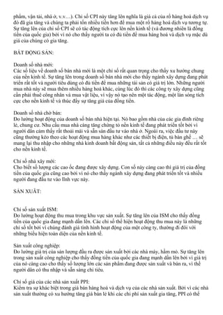 phẩm, vận tải, nhà ở, v.v…). Chỉ số CPI này tăng lên nghĩa là giá cả của rổ hàng hoá dịch vụ
đó đã gia tăng và chúng ta phải tốn nhiều tiền hơn để mua một rổ hàng hoá dịch vụ tương tự.
Sự tăng lên của chỉ số CPI sẽ có tác động tích cực lên nền kinh tế (và đương nhiên là đồng
tiền của quốc gia) bởi vì nó cho thấy người ta có đủ tiền để mua hàng hoá và dịch vụ mặc dù
giá của chúng có gia tăng.
BẤT ĐỘNG SẢN:
Doanh số nhà mới:
Các số liệu về doanh số bán nhà mới là một chỉ số rất quan trọng cho thấy xu hướng chung
của nền kinh tế. Sự tăng lên trong doanh số bán nhà mới cho thấy ngành xây dựng đang phát
triển rất tốt và người tiêu dùng có đủ tiền để mua những tài sản có giá trị lớn. Những người
mua nhà này sẽ mua thêm nhiều hàng hoá khác, cùng lúc đó thì các công ty xây dựng cũng
cần phải thuê công nhân và mua vật liệu, vì vậy nó tạo nên một tác động, một làn sóng tích
cực cho nền kinh tế và thúc đẩy sự tăng giá của đồng tiền.
Doanh số nhà chờ bán:
Đo lường hoạt động của doanh số bán nhà hiện tại. Nó bao gồm nhà của các gia đình riêng
lẻ, chung cư. Nhu cầu mua nhà càng tăng chứng tỏ nền kinh tế đang phát triển tốt bởi vì
người dân cảm thấy rất thoải mái và sẵn sàn đầu tư vào nhà ở. Ngoài ra, việc đầu tư này
cũng thường kéo theo các hoạt động mua hàng khác như các thiết bị điện, tủ bàn ghế … sẽ
mang lại thu nhập cho những nhà kinh doanh bất động sản, tất cả những điều này đều rất tốt
cho nền kinh tế.
Chỉ số nhà xây mới:
Cho biết số lượng các cao ốc đang được xây dựng. Con số này càng cao thì giá trị của đồng
tiền của quốc gia cũng cao bởi vì nó cho thấy ngành xây dựng đang phát triển tốt và nhiều
người đang đầu tư vào lĩnh vực này.
SẢN XUÂT:
Chỉ số sản xuất ISM:
Đo lường hoạt động thu mua trong khu vực sản xuất. Sự tăng lên của ISM cho thấy đồng
tiền của quốc gia đang mạnh dần lên. Các chỉ số thể hiện hoạt động thu mua này là những
chỉ số tốt bởi vì chúng đánh giá tình hình hoạt động của một công ty, thường đi đôi với
những biểu hiện toàn diện của nền kinh tế.
Sản xuất công nghiệp:
Đo lường giá trị của sản lượng đầu ra được sản xuất bởi các nhà máy, hầm mỏ. Sự tăng lên
trong sản xuất công nghiệp cho thấy đồng tiền của quốc gia đang mạnh dần lên bởi vì giá trị
của nó càng cao cho thấy số lượng lớn các sản phẩm đang được sản xuất và bán ra, vì thế
người dân có thu nhập và sẵn sàng chi tiêu.
Chỉ số giá của các nhà sản xuất PPI:
Kiểm tra sự khác biệt trong giá bán hàng hoá và dịch vụ của các nhà sản xuất. Bởi vì các nhà
sản xuất thường có xu hướng tăng giá bán lẻ khi các chi phí sản xuất gia tăng, PPI có thể
 