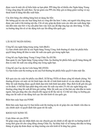 được xem là một chỉ số biểu hiện sự lạm phát. PPI tăng lên sẽ khiến cho Ngân hàng Trung
Ương cũng tăng lãi suất theo. Sự tụt giảm của PPI cho thấy giá cả đang giảm xuống và suy
thoái kinh tế đang bắt đầu xuất hiện.
Các đơn hàng cho những hàng hoá sử dụng lâu bền:
Đo lường giá trị của các loại hàng hoá có vòng đời lâu hơn 3 năm, mà người tiêu dùng mua -
được sản xuất ở thị trường nội địa. Chỉ số này giúp dự đoán xem các nhà sản xuất đang bận
rộn đến mức nào bởi vì họ cần phải làm việc tích cực để đáp ứng kịp các đơn hàng. Vì thế,
xu hướng tăng lên sẽ có tác động tích cực lên đồng tiền quốc gia.
LÃI SUẤT NGÂN HÀNG:
Công bố của ngân hàng trung ương Anh (BoE):
Uỷ ban chính sách tiền tệ của Ngân hàng Trung Ương Anh thường tổ chức bỏ phiếu biểu
quyết hàng tháng để đưa ra mức lãi suất của quốc gia trong ngắn hạn.
Công bố của Ngân hàng Trung Ương Châu Âu (ECB):
Ban quản lý của Ngân hàng Trung ương Châu Au thường bỏ phiếu biểu quyết hàng tháng để
đưa ra mức lãi suất của cộng đồng này trong ngắn hạn.
Công bố của Cục dự trư Liên bang Mỹ (FED):
Uỷ ban kiểm soát thị trường tự do của Fed thường bỏ phiếu biểu quyết 8 năm một lần.
Kết quả của các cuộc bỏ phiếu của (BoE; ECB hay FED) sẽ được công bố nhanh chóng. Nó
thường đi kèm với một vài lời bình luận vắn tắt về tình hình kinh tế và các nhân tố tác động.
Mức lãi suất thường được quyết định dựa trên tình hình lạm phát. Mục đích là để giữ cho giá
cả ổn định, vì thế khi lạm phát tăng trên mức lãi suất của năm 2% thì các ngân hàng này
thường cũng tăng lãi suất để kìm giá xuống. Mức lãi suất cao sẽ thu hút các nhà đầu tư nước
ngoài, làm gia tăng nhu cầu chuyển đổi ngoại tệ để lấy nội tệ. Có thể nói rằng xu hướng gia
tăng của lãi suất có tác động tích cực lên nền kinh tế của quốc gia.
Biên bản cuộc họp của FOMC
Biên bản cuộc họp của Uỷ ban kiểm soát thị trường tự do sẽ giúp cho các thành viên đưa ra
các chính sách và quyết định liên quan tới lãi suất.
KHẢO SÁT KINH TẾ:
Cuộc khảo sát của ZEW:
Sẽ giúp cung cấp các nhận định của các chuyên gia tài chính có đề cập tới xu hướng kinh tế
trong thời gian tới cho cộng đồng chung Châu Âu. Sự khác biệt về số lượng nhà đầu tư hàng
tháng sẽ giúp dự đoán được sự tăng trưởng của nền kinh tế là tăng hay giảm.
 