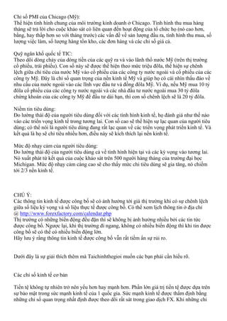 Chỉ số PMI của Chicago (Mỹ):
Thể hiện tình hình chung của môi trường kinh doanh ở Chicago. Tình hình thu mua hàng
tháng sẽ trả lời cho cuộc khảo sát có liên quan đến hoạt động của tổ chức họ (nó cao hơn,
bằng, hay thấp hơn so với tháng trước) các vấn đề về sản lượng đầu ra, tình hình thu mua, số
lượng việc làm, số lượng hàng tồn kho, các đơn hàng và các chỉ số giá cả.
Quỹ ngân khố quốc tế TIC:
Theo dõi dòng chảy của dòng tiền của các quỹ ra và vào lãnh thổ nước Mỹ (trên thị trường
cổ phiếu, trái phiếu). Con số này sẽ được thể hiện theo mức triệu đôla, thể hiện sự chênh
lệch giữa chi tiêu của nước Mỹ vào cổ phiếu của các công ty nước ngoài và cổ phiếu của các
công ty Mỹ. Đây là chỉ số quan trọng của nền kinh tế Mỹ và giúp họ có cái nhìn thấu đáo về
nhu cầu của nước ngoài vào các lĩnh vực đầu tư và đồng đôla Mỹ. Ví dụ, nếu Mỹ mua 10 tỷ
đôla cổ phiếu của các công ty nước ngoài và các nhà đầu tư nước ngoài mua 30 tỷ đôla
chứng khoán của các công ty Mỹ để đầu tư dài hạn, thì con số chênh lệch sẽ là 20 tỷ đôla.
Niềm tin tiêu dùng:
Đo lường thái độ của người tiêu dùng đối với các tình hình kinh tế, họ đánh giá như thế nào
vào các triển vọng kinh tế trong tương lai. Con số cao sẽ thể hiện sự lạc quan của người tiêu
dùng; có thể nói là người tiêu dùng đang rất lạc quan về các triển vọng phát triển kinh tế. Và
kết quả là họ sẽ chi tiêu nhiều hơn, điều này sẽ kích thích lại nền kinh tế.
Mức độ nhạy cảm của người tiêu dùng:
Đo lường thái độ của người tiêu dùng cả về tình hình hiện tại và các kỳ vọng vào tương lai.
Nó xuất phát từ kết quả của cuộc khảo sát trên 500 người hàng tháng của trường đại học
Michigan. Mức độ nhạy cảm càng cao sẽ cho thấy mức chi tiêu dùng sẽ gia tăng, nó chiếm
tới 2/3 nền kinh tế.
CHÚ Ý:
Các thông tin kinh tế được công bố sẽ có ảnh hưởng tới giá thị trường khi có sự chênh lệch
giữa số liệu kỳ vọng và số liệu thực tế được công bố. Có thể xem lịch thông tin ở địa chỉ
@ http://www.forexfactory.com/calendar.php
Thị trường có những biến động đều đặn thì sẽ không bị ảnh hưởng nhiều bởi các tin tức
được công bố. Ngược lại, khi thị trường đi ngang, không có nhiều biến động thì khi tin được
công bố sẽ có thể có nhiều biến động lớn.
Hãy lưu ý rằng thông tin kinh tế được công bố vẫn rất tiềm ẩn sự rủi ro.
Dưới đây là sự giải thích thêm mà Taichinhthegioi muốn các bạn phải cần hiểu rõ.
Các chỉ số kinh tế cơ bản
Tiền tệ không tự nhiên trở nên yếu hơn hay mạnh hơn. Phần lớn giá trị tiền tệ được dựa trên
sự bảo mật trong sức mạnh kinh tế của 1 quốc gia. Sức mạnh kinh tế được thẩm định bằng
những chỉ số quan trọng nhất định được theo dõi rất sát trong giao dịch FX. Khi những chỉ
 