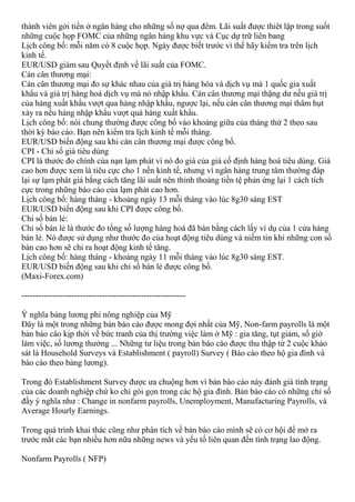 thành viên gởi tiền ở ngân hàng cho những số nợ qua đêm. Lãi suất được thiêt lập trong suốt
những cuộc họp FOMC của những ngân hàng khu vực và Cục dự trữ liên bang
Lịch công bố: mỗi năm có 8 cuộc họp. Ngày được biết trước vì thế hãy kiểm tra trên lịch
kinh tế.
EUR/USD giảm sau Quyết định về lãi suất của FOMC.
Cán cân thương mại:
Cán cân thương mại đo sự khác nhau của giá trị hàng hóa và dịch vụ mà 1 quốc gia xuất
khẩu và giá trị hàng hoá dịch vụ mà nó nhập khẩu. Cán cân thương mại thặng dư nếu giá trị
của hàng xuất khẩu vượt qua hàng nhập khẩu, ngược lại, nếu cán cân thương mại thâm hụt
xảy ra nếu hàng nhập khẩu vượt quá hàng xuất khẩu.
Lịch công bố: nói chung thường được công bố vào khoảng giữa của tháng thứ 2 theo sau
thời kỳ báo cáo. Bạn nên kiểm tra lịch kinh tế mỗi tháng.
EUR/USD biến động sau khi cán cân thương mại được công bố.
CPI - Chỉ số giá tiêu dùng
CPI là thước đo chính của nạn lạm phát vì nó đo giá của giá cố định hàng hoá tiêu dùng. Giá
cao hơn được xem là tiêu cực cho 1 nền kinh tế, nhưng vì ngân hàng trung tâm thường đáp
lại sự lạm phát giá bằng cách tăng lãi suất nên thỉnh thoảng tiền tệ phản ứng lại 1 cách tích
cực trong những báo cáo của lạm phát cao hơn.
Lịch công bố: hàng tháng - khoảng ngày 13 mỗi tháng vào lúc 8g30 sáng EST
EUR/USD biến động sau khi CPI được công bố.
Chỉ số bán lẻ:
Chỉ số bán lẻ là thước đo tổng số lượng hàng hoá đã bán bằng cách lấy ví dụ của 1 cửa hàng
bán lẻ. Nó được sử dụng như thước đo của hoạt động tiêu dùng và niềm tin khi những con số
bán cao hơn sẽ chỉ ra hoạt động kinh tế tăng.
Lịch công bố: hàng tháng - khoảng ngày 11 mỗi tháng vào lúc 8g30 sáng EST.
EUR/USD biến động sau khi chỉ số bán lẻ được công bố.
(Maxi-Forex.com)
-----------------------------------------------------------
Ý nghĩa bảng lương phi nông nghiệp của Mỹ
Đây là một trong những bản báo cáo được mong đợi nhất của Mỹ, Non-farm payrolls là một
bản báo cáo kịp thời về bức tranh của thị trường việc làm ở Mỹ : gia tăng, tụt giảm, số giờ
làm việc, số lương thưởng ... Những tư liệu trong bản báo cáo được thu thập từ 2 cuộc khảo
sát là Household Surveys và Establishment ( payroll) Survey ( Báo cáo theo hộ gia đình và
báo cáo theo bảng lương).
Trong đó Establishment Survey được ưa chuộng hơn vì bản báo cáo này đánh giá tình trạng
của các doanh nghiệp chứ ko chỉ gói gọn trong các hộ gia đình. Bản báo cáo có những chỉ số
đầy ý nghĩa như : Change in nonfarm payrolls, Unemployment, Manufacturing Payrolls, và
Average Hourly Earnings.
Trong quá trình khai thác cũng như phân tích về bản báo cáo mình sẽ có cơ hội để mở ra
trước mắt các bạn nhiều hơn nữa những news và yếu tố liên quan đến tình trạng lao động.
Nonfarm Payrolls ( NFP)
 