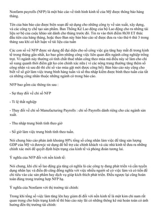 Nonfarm payrolls (NFP) là một báo cáo về tình hình kinh tế của Mỹ được thông báo hàng
tháng.
Tên của bản báo cáo được biên soạn để sử dụng cho những công ty về sản xuất, xây dựng,
và các công ty chế tạo sản phẩm. Ban Thống Kê Lao động của bộ Lao động cho ra những tài
liệu sơ bộ của cuộc khảo sát dành cho tháng trước đó. Tin ra vào thời điểm 8h30 ET thức
đầu tiên của hàng tháng, hoặc theo Ban này bản báo cáo sẽ được đưa ra vào thứ 6 thứ 3 trong
tháng sau khi có kết luận về tài liệu của tuần
Các con số về NFP được sử dụng để đại diện cho số công việc gia tăng hay mất đi trong kinh
tế trong tháng gần nhất, ko bao gồm những công việc liên quan đến ngành công nghiệp trồng
trọt. Vì ngành này thường có tính chất thuê nhân công theo mùa mà điều này sẽ làm cho chỉ
số xung quanh thời điểm gặt ko còn chính xác nữa ( vì các nông trang thường tăng thêm số
công nhân và sau đó thì chỉ số vào mùa gặt mới được công bố). Bản báo cáo này cũng cho
biết về số giờ làm việc trung bình hàng tuần và số thu nhập kiếm được bình theo tuần của tất
cả những công nhân thuộc những ngành có trong báo cáo.
NFP bao gồm các thông tin sau :
- Sự thay đổi về chỉ số NFP
- Tỉ lệ thất nghiệp
- Thay đổi về chỉ số Manufacturing Payrolls : chỉ số Payrolls dành riêng cho các ngành sản
xuất.
- Thu nhập trung bình tính theo giờ
- Số giờ làm việc trung bình tính theo tuần.
Nói chung báo cáo phản ánh khoảng 80% tổng số công nhân làm việc để tăng sản lượng
GDP của Mỹ và đưowjc sử dụng để hỗ trợ các chính khách và các nhà kinh tế đưa ra những
chính xác mới để quyết định hiện trạng của kinh tế và phỏng đoán tương lai.
Ý nghĩa của NFP đối với nền kinh tế:
Nói chung, khi chỉ số lao động gia tăng có nghĩa là các công ty đang phát triển và cần tuyển
dụng nhân lực và điều đó cũng đồng nghĩa với việc nhiều người sẽ có việc làm và có tiền để
chi tiêu vào các sản phẩm hay dịch vụ giúp kích thích phát triển. Điều ngược lại cũng hoàn
toàn đúng trong trường hợp NFP hạ.
Ý nghĩa của Nonfarm với thị trường tài chính:
Trong khi tổng số việc làm tăng lên hay giảm đi đối với nền kinh tế là một kim chỉ nam rất
quan trọng cho hiện trạng kinh tế thì báo cáo này lãi có những thông kê mà hoàn toàn có ảnh
hưởng đến thị trường tài chính:
 