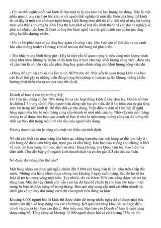 - Chỉ số thất nghiệp đối với kinh tế như một tỷ lệ của toàn bộ lực lượng lao động. Đây là một
phần quan trọng của bản báo cáo vì số người thất nghiệp là một dấu hiệu của tổng thể kinh
tế, và đây là một con số được ngân hàng Liên Bang theo dõi rất kĩ vì khi chỉ số này hạ xuống
mức qúa thấp ( thường là dứới 5%) thì lạm phát sẽ bắt đầu hình thành vì các doanh nghiệp sẽ
phải trả nhiều tiền hơn để thuê những thợ lành nghề và việc giá thành sản phẩm gia tăng
cũng là điều đương nhiên.
- Chỉ ra bộ phận nào có sự tăng hay giảm về công việc: Bản baó cáo có thể đưa ra sự cảnh
báo cho những trader về mảng kinh tế nào có thể bung nổ phát triển.
- Thu nhập trung bình hàng giờ : Đây là một yếu tố quan trọng vì nếu cùng một lượng nhân
công như nhau nhưng lại kiếm nhiều hơn hay ít hơn cho một khối lượng công việc , điều này
về căn bản là nói lên việc cần phải tăng hay giảm nhân công cho khối lượng công việc đó.
- Dùng để xem lại chỉ số của lần ra tin NFP trước đó: Một yếu tố quan trọng khác của báo
cáo là có thể gây ra những biến động trong thị trường vì traders tự lên khung những chiều
hướng phát triển của news dựa vào chỉ số cũ.
----------------------------------------------------------------------------------------
Doanh số bán lẻ của thị trường Mỹ
Chi tiêu tiêu dùng chiếm 70% trong tất cả các hoạt động kinh tế của Hoa Kỳ. Doanh số bán
lẻ chiếm 1/3 trong số đó. Nếu người tiêu dùng tiếp tục chi tiêu, đó là tín hiệu của sự gia tăng
toàn bộ trong nền kinh tế. Để theo dõi sự tiêu dùng, Viện điều ra dân số Hoa Kỳ đề nghị
hàng ngàn nhà bán lẻ mỗi tháng cung cấp doanh số mới nhất của họ. Nhờ vậy mà mỗi tháng
chúng ta có được bản báo cáo doanh số bán lẻ như là một trong những công cụ đo lường tốt
nhất sự thay đổi trong mô hình chi tiêu của ngưởi tiêu dùng.
Nhưng doanh số bán lẻ cũng còn một vài thiếu sót nhất định.
Nó chỉ cho biết sức mua hàng hóa hiện tại, chẳng hạn như các mặt hàng có thể tìm thấy ở :
cửa hàng đồ điện, cửa hàng ôtô, trạm gas và nhà hàng. Bản báo cáo không cho chúng ta biết
về việc chi tiêu trong lĩnh vực dịch vụ như : hàng không, nha khoa, làm tóc, bảo hiểm và
điện ảnh. Cho đến bây giờ, ngành kinh doanh dịch vụ chiếm gần 2/3 chi tiêu cá nhân.
Nó được đo lường như thế nào?
Một bảng khảo sát được gởi ngẫu nhiên đến 5.000 cửa hàng bán lẻ lớn, nhỏ trên khắp đất
nước. Những cửa hàng nhận được chúng vào khoảng 3 ngày cuối tháng. Sau đó họ sẽ trả
lời,r ồi trả lại trong vòng một tuần. Tuy nhiên, chỉ có ít hơn 50% cửa hàng được hỏi trả lại
đúng hạn. Mặc dù vậy chính phủ vẫn xem lại dữ liệu để chuẩn bị cho bản báo tạm – một
trong ba bản sẽ được công bố trong tháng. Bản tạm này cung cấp một cái nhìn nhanh và
đánh giá về sự thay đổi trong cách chi của người tiêu dùng sơ lược.
Khoảng 8.000 người bán lẻ khác thì được thăm dò trong nhiều ngày để có được một bức
tranh toàn diện về hoạt động của các chủ hàng. Kết quả của bảng khảo sát sẽ được điều
chỉnh và cho ra bản báo cáo thứ 2. Bốn tuần sau, Bản báo cáo Doanh số bán lẻ cuối cùng
được công bố. Tổng cộng có khoảng 13.000 người được hỏi và có khoảng 75% trả lời.
 