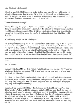 Làm thế nào để hiểu được nó?
Có một sự mạo hiểm khi lệ thuộc quá nhiều vào Bản khảo sát sơ bộ bởi vì chúng dựa trên
một số nhỏ lượng người được khảo sát. Để có được cái nhìn chính xác về thói quen tiêu
dùng cần phải dựa vào doanh số bán ra trung bình trong ba tháng hoặc xem qua dữ liệu trong
ba tháng qua rồi so sánh nó với cùng thời kỳ của năm trước.
Doanh số bán lẻ trừ ôtô là gì?
Khoảng 25% tổng số lượng tiền chi tiêu của người tiêu dùng là mua các sản phẩm giao
thông và các sản phẩm liên quan. Số liệu này thay đổi rất mạnh từ tháng này sang tháng khác
và nó bóp méo bức tranh doanh số bán lẻ. Để loại trừ nó, có một hàng riêng trong bản báo
cáo, nơi mà chính phủ loại bỏ chi tiêu cho ôtô để mọi người có thể theo dõi rõ hơn xu thế
tiêu dùng.
Nó ảnh hưởng như thế nào đối với đồng đô?
Thị trường tiền tệ nhận thấy bản báo cáo Doanh số bán lẻ như là một công cụ đòi hỏi sự tinh
tế để phân tích. Trong khi, những người nước ngoài thì thích thấy được tinh thần mua sắm
của người tiêu dùng Hoa Kỳ vì nó sẽ khẳng định việc sự chắc chắn của lãi suất (điều mà làm
USD tăng giá), một sự chi tiêu quá mức sẽ báo hiệu sự rắc rối cho USD bởi vì hàng nhập
khẩu quá nhiều. Một sự nhảy vọt trong việc nhập khẩu sẽ làm gia tăng nhu cầu đối với các
đồng tiền nước ngoài để chi trả cho hàng nhập khẩu và điều này có thể làm tổn thương USD.
---------------------------------------------------------------------------------------------------------------
-------
FED và lãi suất
Cục dự trữ liên bang Mỹ, gọi tắt là FED, là Ngân hàng trung ương của nước Mỹ. Trong vai
trò của một Ngân hàng trung ương, FED là ngân hàng của các ngân hàng và là ngân hàng
của Chính phủ liên bang.
FED được xây dựng để đảm bảo duy trì cho nước Mỹ một chính sách tiền tệ linh hoạt hơn,
an toàn hơn, và ổn định hơn. Trong quá trình tồn tại và phát triển cùng với lịch sử nước Mỹ,
FED ngày càng chứng mình được vai trò vô cùng quan trọng của nó trong hệ thống ngân
hàng cũng như trong nền kinh tế Mỹ.
Được thành lập ngày 23/12/1913 theo đạo luật mang tên "Federal Reserve Act" do tổng
thống Woodrow Wilson kí, FED là một mạng lưới gồm 12 Ngân hàng dự trữ liên bang và
một số chi nhánh khác. Về mặt quản lý, FED chia nước Mỹ làm 12 khu vực, được gọi là các
"Quận" (District), mỗi ngân hàng Dự trữ liên bang đại diện cho một quận và được đặt tên
theo tên thành phố mà nó đặt trụ sở, đó là Boston, New York, Philadelphia, Cleveland,
Richmond, Atlanta, Chicago, St. Louis, Minneapolis, Kansas City, Dallas, San Francisco,
trong đó Ngân hàng dự trữ New York có vai trò nổi bật hơn một chút so với các ngân hàng
còn lại.
 