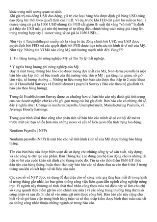 khác trong mối tương quan so sánh.
Khi giá trị của đồng USD dao động, giá trị các loại hàng hóa được định giá bằng USD cũng
dao động tức thời theo quyết định của FED. Ví dụ, trước khi FED cắt giảm lãi suất cơ bản, 1
ounce vàng có giá là 1000 USD nhưng khi FED cắt giảm lãi suất thì vàng “vô tình” bị định
giá thấp do USD mất giá nên thị trường sẽ tự động điều chỉnh bằng cách nâng giá vàng lên,
trong trường hợp này 1 ounce vàng sẽ có giá là 1050 USD....
Như vậy ý Taichinhthegioi muốn nói là vàng bị tác động chính bởi USD, mà USD được
quyết định bởi FED mà các quyết định bởi FED được dựa trên các tin kinh tế vĩ mô của Mỹ.
Như vậy: Những tin Vĩ Mô nào cũng Mỹ ảnh hưởng mạnh nhất đến Vàng???
1. Tin Bảng lương phi nông nghiệp Mỹ và Tin Tỷ lệ thất nghiệp.
* Ý nghĩa bảng lương phi nông nghiệp của Mỹ
Đây là một trong những bản báo cáo được mong đợi nhất của Mỹ, Non-farm payrolls là một
bản báo cáo kịp thời về bức tranh của thị trường việc làm ở Mỹ : gia tăng, tụt giảm, số giờ
làm việc, số lương thưởng ... Những tư liệu trong bản báo cáo được thu thập từ 2 cuộc khảo
sát là Household Surveys và Establishment ( payroll) Survey ( Báo cáo theo hộ gia đình và
báo cáo theo bảng lương).
Trong đó Establishment Survey được ưa chuộng hơn vì bản báo cáo này đánh giá tình trạng
của các doanh nghiệp chứ ko chỉ gói gọn trong các hộ gia đình. Bản báo cáo có những chỉ số
đầy ý nghĩa như : Change in nonfarm payrolls, Unemployment, Manufacturing Payrolls, và
Average Hourly Earnings.
Trong quá trình khai thác cũng như phân tích về bản báo cáo mình sẽ có cơ hội để mở ra
trước mắt các bạn nhiều hơn nữa những news và yếu tố liên quan đến tình trạng lao động.
Nonfarm Payrolls ( NFP)
Nonfarm payrolls (NFP) là một báo cáo về tình hình kinh tế của Mỹ được thông báo hàng
tháng.
Tên của bản báo cáo được biên soạn để sử dụng cho những công ty về sản xuất, xây dựng,
và các công ty chế tạo sản phẩm. Ban Thống Kê Lao động của bộ Lao động cho ra những tài
liệu sơ bộ của cuộc khảo sát dành cho tháng trước đó. Tin ra vào thời điểm 8h30 ET thức
đầu tiên của hàng tháng, hoặc theo Ban này bản báo cáo sẽ được đưa ra vào thứ 6 thứ 3 trong
tháng sau khi có kết luận về tài liệu của tuần
Các con số về NFP được sử dụng để đại diện cho số công việc gia tăng hay mất đi trong kinh
tế trong tháng gần nhất, ko bao gồm những công việc liên quan đến ngành công nghiệp trồng
trọt. Vì ngành này thường có tính chất thuê nhân công theo mùa mà điều này sẽ làm cho chỉ
số xung quanh thời điểm gặt ko còn chính xác nữa ( vì các nông trang thường tăng thêm số
công nhân và sau đó thì chỉ số vào mùa gặt mới được công bố). Bản báo cáo này cũng cho
biết về số giờ làm việc trung bình hàng tuần và số thu nhập kiếm được bình theo tuần của tất
cả những công nhân thuộc những ngành có trong báo cáo.
 