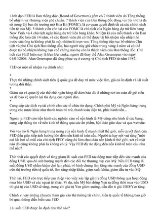 Lãnh đạo FED là Ban thống đốc (Board of Governors) gồm có 7 thành viên do Tổng thống
bổ nhiệm và Thượng viện phê chuẩn. 7 thành viên của Ban thống đốc đóng vai trò như là đa
số trong Uỷ ban thị trường mở Hoa Kì (FOMC), là cơ quan quyết định tất cả các chính sách
tiền tệ của Mỹ. 5 thành viên còn lại của FOMC là chủ tịch của Ngân hàng dự trữ liên bang
New York và 4 chủ tịch ngân hàng dự trữ liên bang khác. Nhiệm kì của mỗi thành viên Ban
thống đốc kéo dài 14 năm, và các thành viên chỉ có thể được tái bổ nhiệm nếu nhiệm kì
trước của ông ta không phải là một nhiệm kì trọn vẹn. Tổng thống tiếp tục bổ nhiệm Chủ
tịch và phó Chủ tịch Ban thống đốc, hai người này giữ chức trong vòng 4 năm và có thể
được tái bổ nhiệm không hạn chế chừng nào họ còn là thành viên của Ban thống đốc. Chủ
tịch của FED hiện nay là Ben Bernanke, người đã thay thế Alan Greenspan vào ngày
01/01/2006. Alan Greenspan đã từng phục vụ ở cương vị Chủ tịch FED từ năm 1987.
FED có một số nhiệm vụ chính như:
*
Thực thi những chính sách tiền tệ quốc gia để duy trì mức việc làm, giá cả ổn định và lãi suất
tương đối thấp.
*
Giám sát và quản lý các thể chế ngân hàng để đảm bảo đó là những nơi an toàn để gửi tiền
và để bảo vệ quyền lợi tín dụng của người dân.
*
Cung cấp các dịch vụ tài chính cho các tổ chức tín dụng, Chính phủ Mỹ và Ngân hàng trung
ương các nước khác như thanh toán bù trừ, thanh toán điện tử, phát hành tiền...
*
Ngoài ra FED còn tiến hành các nghiên cứu về nền kinh tế Mỹ cũng như kinh tế các bang,
cung cấp thông tin về nền kinh tế thông qua các ấn phẩm, hội thảo giáo dục và qua website.
Với vai trò là Ngân hàng trung ương của nền kinh tế mạnh nhất thế giới, mỗi quyết định của
FED đều gián tiếp ảnh hưởng lớn đến nền kinh tế toàn cầu. Người ta hay nói vui rằng "một
cái hắt hơi sổ mũi của chủ tịch FED" cũng đủ làm chao đảo nền kinh tế thế giới, xét về mặt
nào đó cũng không phải là không có lý. Vậy FED đã tác động đến nền kinh tế toàn cầu như
thế nào?
Thứ nhất các quyết định về tăng giảm lãi suất của FED tác động trực tiếp đến sức mạnh của
đồng USD, qua đó ảnh hưởng mạnh đến các đối tác thương mại của Mỹ. Nếu FED tăng lãi
suất đồng USD nhằm kiềm chế lạm phát, vô hình chung làm tăng sức mạnh của đồng USD
trên thị trường tiền tệ quốc tế, làm tăng nhập khẩu, giảm xuất khẩu, giảm đầu tư vào Mỹ.
Thứ hai, FED còn trực tiếp can thiệp vào việc xác lập giá trị đồng USD thông qua hoạt động
mua bán USD và các ngoại tệ khác. Ví dụ, nếu Mỹ bán đồng Yen ra đồng thời mua vào USD
thì giá trị của USD sẽ tăng, trong khi giá trị Yen giảm xuống, dẫn đến tỉ giá USD/Yen tăng.
Chính vì vậy những chuyên tham gia vào thị trường tài chính, tiền tệ quốc tế không bao giờ
bỏ qua những diễn biến của FED.
Lãi suất FED được ấn định như thế nào?
 