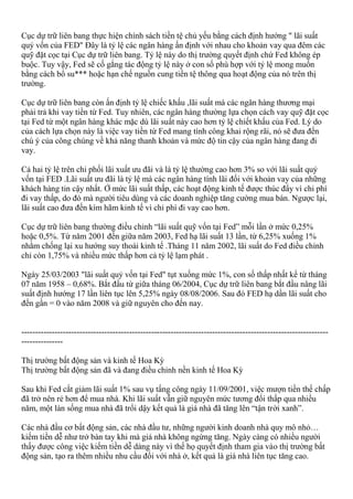 Cục dự trữ liên bang thực hiện chính sách tiền tệ chủ yếu bằng cách định hướng " lãi suất
quỷ vốn của FED" Đây là tỷ lệ các ngân hàng ấn định với nhau cho khoản vay qua đêm các
quỹ đặt cọc tại Cục dự trữ liên bang. Tỷ lệ này do thị trường quyết định chứ Fed không ép
buộc. Tuy vậy, Fed sẽ cố gắng tác động tỷ lệ này ở con số phù hợp với tỷ lệ mong muốn
bằng cách bổ su*** hoặc hạn chế nguồn cung tiền tệ thông qua hoạt động của nó trên thị
trường.
Cục dự trữ liên bang còn ấn định tỷ lệ chiếc khấu ,lãi suất mà các ngân hàng thương mại
phải trả khi vay tiền từ Fed. Tuy nhiên, các ngân hàng thường lựa chọn cách vay quỹ đặt cọc
tại Fed từ một ngân hàng khác mặc dù lãi suất này cao hơn tỷ lệ chiết khấu của Fed. Lý do
của cách lựa chọn này là việc vay tiền từ Fed mang tính công khai rộng rãi, nó sẽ đưa đến
chú ý của công chúng về khả năng thanh khoản và mức độ tin cậy của ngân hàng đang đi
vay.
Cả hai tỷ lệ trên chi phối lãi xuất ưu đãi và là tỷ lệ thường cao hơn 3% so với lãi suất quỷ
vốn tại FED .Lãi suất ưu đãi là tỷ lệ mà các ngân hàng tính lãi đối với khoản vay của những
khách hàng tin cậy nhất. Ở mức lãi suất thấp, các hoạt động kinh tế được thúc đẩy vì chi phí
đi vay thấp, do đó mà người tiêu dùng và các doanh nghiệp tăng cường mua bán. Ngược lại,
lãi suất cao đưa đến kìm hãm kinh tế vì chi phí đi vay cao hơn.
Cục dự trữ liên bang thường điều chỉnh “lãi suất quỹ vốn tại Fed” mỗi lần ở mức 0,25%
hoặc 0,5%. Từ năm 2001 đến giữa năm 2003, Fed hạ lãi suất 13 lần, từ 6,25% xuống 1%
nhằm chống lại xu hướng suy thoái kinh tế .Tháng 11 năm 2002, lãi suất do Fed điều chỉnh
chỉ còn 1,75% và nhiều mức thấp hơn cả tỷ lệ lạm phát .
Ngày 25/03/2003 "lãi suất quỷ vốn tại Fed" tụt xuống mức 1%, con số thấp nhất kể từ tháng
07 năm 1958 – 0,68%. Bắt đầu từ giữa tháng 06/2004, Cục dự trữ liên bang bắt đầu nâng lãi
suất định hướng 17 lần liên tục lên 5,25% ngày 08/08/2006. Sau đó FED hạ dần lãi suất cho
đến gần = 0 vào năm 2008 và giữ nguyên cho đến nay.
---------------------------------------------------------------------------------------------------------------
---------------
Thị trường bất động sản và kinh tế Hoa Kỳ
Thị trường bất động sản đã và đang điều chỉnh nền kinh tế Hoa Kỳ
Sau khi Fed cắt giảm lãi suất 1% sau vụ tấng công ngày 11/09/2001, việc mượn tiền thế chấp
đã trở nên rẻ hơn để mua nhà. Khi lãi suất vẫn giữ nguyên mức tương đối thấp qua nhiều
năm, một làn sống mua nhà đã trổi dậy kết quả là giá nhà đã tăng lên “tận trời xanh”.
Các nhà đầu cơ bất động sản, các nhà đầu tư, những người kinh doanh nhà quy mô nhỏ…
kiếm tiền dễ như trở bàn tay khi mà giá nhà không ngừng tăng. Ngày càng có nhiều người
thấy được công việc kiếm tiền dễ dàng này vì thế họ quyết định tham gia vào thị trường bất
động sản, tạo ra thêm nhiều nhu cầu đối với nhà ở, kết quả là giá nhà liên tục tăng cao.
 