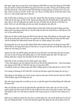 Đột ngột, Ngôi nhà của anh B lúc trước đáng giá $200.000 sau một năm đáng giá $350.000,
bây giờ anh B có thêm $150.000 trong giá trị căn nhà của mình. Nhưng anh ta không muốn
bán căn nhà đó đi vì thế anh đi mượn một khoảng nợ tương đương với giá trị dư ra của căn
nhà. Anh ta sẽ tiêu xài số tiền “tự do” này vào việc gì. Giờ đây anh ta có thể mua một xe hơi
mới, tivi, một chuyến nghĩ mát ở Hawaii…
Đây là điều thật sự thường xảy ra ở Hoa Kỳ. Người dân Hoa Kỳ đang sử dụng ngôi nhà của
mình như là một máy rút tiền ATM. Người tiêu dùng Hoa Kỳ đã khám phá ra một nguồn lực
mua mới từ việc thế chấp nhà của mình. Họ tiêu xài nhiều hơn số tiền họ có thể thực sự
kiếm. Nhờ vào việc thế chấp căn nhà của mình cho phép họ làm điều đó.
Thị trường nhà ở đã và đang trở thành nhân tố chính điều chỉnh nền kinh tế bằng cách cho
phép người tiêu dùng mượn tiền từ việc thế chấp căn nhà của mình để họ có thể tiếp tục tiêu
xài và mua nhiều thứ hơn.
Điều này chỉ thật sự hữu dụng cho đến khi giá nhà còn tăng. Nếu không có một nguồn cung
tiền từ thị trường nhà, mức chi tiêu của người tiêu dùng có thể chậm lại một cách đột ngột.
Anh B sẽ không thế chấp nhà để mượn tiền nữa và sẽ phải ngừng việc chi tiêu.
Số lượng tiền rút ra từ tài sản thế chấp (MEW) đã trở thành một yếu tố đáng kể trong GDP.
MEW diễn tả số lượng tiền mượn từ chủ nhà so với gái trị căn nhà của họ để làm công tác tài
chính cho tiêu dùng của mình.
Người chủ nhà xem MEW giống như bữa ăn trưa miễn phí. Gia nhà tăng một cách kỳ diệu,
sản sinh ra một số lượng tiền không thấy rõ có thể chuyển thành tiền mặt. Nó thật sự là
không miễn phí vì người chủ nhà phải trả lãi cho khoản nợ
Dưới đây là một vài thông tin làm nhiều người ngạc nhiên:.
• Theo một nguyên cứu của Nguyên chủ tịch cục dự trữ liên bang Hoa Kỳ - Alan Greenspan
ước lượng có hơn 600 tỷ USD tiền mặt rút ra trong năm 2004.
• Goldman Sachs ước lượng trong năm 2005, những người sở hữu nhà đã rút ra 834 tỷ USD.
Ước lượng có khoảng từ 50% đến 68% số tiền này đã được người tiêu dùng tiêu xài tùy ý.
Nếu chúng ta tính những con số này trong vòng hai năm qua số tiền này đã vượt hơn 1000 tỷ
USD đã được người tiêu dùng tiêu xài.
Hãy thử tưởng tượng thử xem điều gì sẽ xảy ra một khi người tiêu dùng không thế chấp nhà
để mượn tiền
Một vần đề khác mà anh B cần phải bắt đầu nghĩ đến đó là bên cạnh việc chi tiêu số tiền
ngoài nguồn thu thực sự đó là tiền lãi anh ta phảt trả cho món nợ mà anh ta mượn. Kể từ khi
Fed tăng lãi suất và có thể tiếp tục tăng lãi suất trong tương lai, số tiền lãi anh ta phải trả sẽ
tăng.
Điều này có nghĩa là nguồn thu của anh ta sẽ phải dùng cho việc trả lãi nhiều hơn là việc chi
tiêu vào những thứ khác. Và nên nhớ rằng khi người tiêu dùng chi tiêu đó là nhân tố lèo lái
 