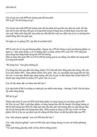 nền kinh tế.
------------------------------------------------------------------------------------------------------------
Chỉ số giá sản xuất (PPI) đo lường mức độ lạm phát
PPI là gì? Nó đo lường cái gì?
Chỉ số giá sản xuất (PPI) đo lường mức độ lạm phát trải qua bởi các nhà sản xuất. Số liệu
này mô tả mức độ thay đổi giá cả trung bình trong rổ hàng hóa cố định được mua bởi nhà
sản xuất. Một cách tổng thể, lạm phát cao dẫn đến lãi suất cao, điều này sẽ có xu hướng làm
mạnh đồng tiền của quốc gia.
Nó nghe có vẻ giống CPI, vậy đâu là sự khác biệt?
PPI là một chỉ số của giá thương phẩm. Ngược lại, CPI đo lường cả giá của thương phẩm và
dịch vụ - nhà, giao thông, y tế và những dịch vụ khác chiếm 50% của CPI. CPI cũng bao
gồm hàng hóa nhập khẩu trong khi PPI thì không.
Một sự khác biệt giữa PPI và CPI là PPI đo lường giá trị của đồng vốn dành cho trang thiết
bị trong kinh doanh.
“Rổ hàng hóa ” bao gồm những gì?
Các hàng hóa liên qua đến tiều dùng chiếm 75% biểu đồ tròn. Hàng hóa tiêu dùng, chủ yếu
là xe hơi chiếm 40%. Thực phẩm chiếm 26% gồm : thịt, cá, sản phẩm liên quan đến bơ sữa,
trái cây và rau quả. Danh mục năng lượng, chủ yếu là gas và dầu nhiên liệu chiếm thêm 9%.
Danh mục trang thiết bị chiếm 25% gồm: ôtô và xe tải.
Các số liệu được đặt với nhau như thế nào ?
Các nhà kinh tế Bộ Lao động so sánh giá của nhiều món hàng – khoảng 3.450. Giá thì được
lấy mẫu hàng tháng.
PPI lõi là gì?
Nhiều nhà kinh tế xem xét PPI trừ đi thực phẩm và năng lượng cái mà được gọi là PPI
lõi.Vậy tại sao? Bởi vì giá thực phẩm và năng lượng thay đổi rất nhanh. Giá năng lượng có
thể bị ảnh hưởng bởi thời tiết chẳn hạn như nếu bão gây ảnh hưởng đến các dàn khoan dầu
thì sẽ anh hưởng đến sản lượng khai thác. Điều tương tự cũng có thể xảy ra đối với thực
phẩm. Đó là lý do tại sao phải loại trừ chúng để thấy được xu thế lạm phát thật của PPI.
Các “nhà chuyên nghiệp” xem xét PPI như thế nào ?
Các “nhà chuyên nghiệp” xem xét PPI một cách chung chung và xem xét nhiều phương
pháp:
• So sánh tháng gần đây nhất với hai đến ba tháng trước
 