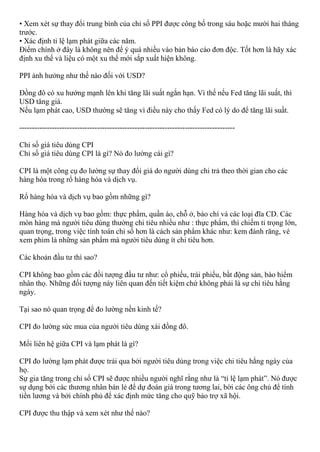 • Xem xét sự thay đổi trung bình của chỉ số PPI được công bố trong sáu hoặc mười hai tháng
trước.
• Xác định tỉ lệ lạm phát giữa các năm.
Điểm chính ở đây là không nên để ý quá nhiều vào bản báo cáo đơn độc. Tốt hơn là hãy xác
định xu thế và liệu có một xu thế mới sắp xuất hiện không.
PPI ảnh hưởng như thế nào đối với USD?
Đồng đô có xu hướng mạnh lên khi tăng lãi suất ngắn hạn. Vì thế nếu Fed tăng lãi suất, thì
USD tăng giá.
Nếu lạm phát cao, USD thường sẽ tăng vì điều này cho thấy Fed có lý do để tăng lãi suất.
--------------------------------------------------------------------------------------
Chỉ số giá tiêu dùng CPI
Chỉ số giá tiêu dùng CPI là gì? Nó đo lường cái gì?
CPI là một công cụ đo lường sự thay đổi giá do người dùng chi trả theo thời gian cho các
hàng hóa trong rổ hàng hóa và dịch vụ.
Rổ hàng hóa và dịch vụ bao gồm những gì?
Hàng hóa và dịch vụ bao gồm: thực phẩm, quần áo, chỗ ở, báo chí và các loại đĩa CD. Các
mòn hàng mà người tiêu dùng thường chi tiêu nhiều như : thực phẩm, thì chiếm tỉ trọng lớn,
quan trọng, trong việc tính toán chỉ số hơn là cách sản phẩm khác như: kem đánh răng, vé
xem phim là những sản phẩm mà người tiêu dùng ít chi tiêu hơn.
Các khoản đầu tư thì sao?
CPI không bao gồm các đồi tượng đầu tư như: cổ phiếu, trái phiếu, bầt động sản, bào hiểm
nhân thọ. Những đối tượng này liên quan đến tiết kiệm chứ không phải là sự chi tiêu hằng
ngày.
Tại sao nó quan trọng để đo lường nền kinh tế?
CPI đo lường sức mua của người tiêu dùng xài đồng đô.
Mối liên hệ giữa CPI và lạm phát là gì?
CPI đo lường lạm phát được trải qua bởi người tiêu dùng trong việc chi tiêu hằng ngày của
họ.
Sự gia tăng trong chỉ số CPI sẽ được nhiều người nghĩ rằng như là “tỉ lệ lạm phát”. Nó được
sự dụng bởi các thương nhân bán lẻ để dự đoán giá trong tương lai, bời các ông chủ để tính
tiền lương và bởi chính phủ để xác định mức tăng cho quỹ bảo trợ xã hội.
CPI được thu thập và xem xét như thế nào?
 