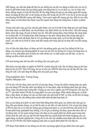 Mỗi tháng, các nhà thu thập dữ liệu từ cục thống kê của bộ Lao động ra lệnh cho các trợ lý
kinh tế ghế thăm hoặc kêu gọi hàng ngàn cửa hàng bán lẻ, cơ sở dịch vụ, các tổ chức cho
thuê, phòng mạch,và toàn bộ Hoa Kỳ để thu thập thông tin giá cả của hàng ngàn đối tượng
được sử dụng để theo dõi và đo lường sự thay đổi trong chỉ số CPI. Các trợ lý sẽ lưu lại giá
của khoảng 80.000 đối tượng mỗi tháng. Tám mươi ngàn đối tượng giá này diễn tả các mẫu
được chọn có tính khoa học được mua bởi người tiêu dùng cho hàng hóa và dịch vụ được
mua.
Trong suốt mỗi cuộc gọi hay chuyến ghé thăm, các trợ lý kinh tế thu thập giá của một hàng
hóa hoặc dịch vụ nhất định, cái mà đã được xác định chính xác từ lần trước. Nếu đối tượng
được chọn sẵn sàng, thì giá sẽ được lưu lại. Nếu đối tượng được chọn không sẵn sàng hoặc
có sự thay đổi về số lượng hoặc chất lượnag (ví dụ như: trứng được bán trong một gói 8
trứng khi lần trước đã được bán là 12) của hàng hóa hoặc dịch vụ kể từ lần thu thập lần
trước, các nhà trợ lý kinh tế chọn một đối tượng mới hoặc ghi lại sự thay đổi của đối tượng
hiện tại.
Các số liệu thu thập được sẽ được gởi tới văn phòng quốc gia của Cục thống kê bộ Lao
động, các chuyên gia thương phẩm sẽ xem xét chi tiết các thông tin về giá của hàng hóa và
dịch vụ Các nhà phân tích sẽ kiểm tra tính chính xác và nhất quán của dữ liệu, và tạo ra
những sự điều chỉnh cần thiết.
CPI ảnh hưởng như thế nào đối với đồng tiền của quốc gia?
Dầu hiệu của lạm phát có nghĩa là NHTW sẽ phải tăng lãi suất. Đa số dùng công cụ đo lạm
phát là chỉ số CPI. Nếu CPI tăng, thì nó sẽ cho các NHTW như Fed các dự liệu hỗ cho việc
tăng lãi suất. Lãi suất tăng thì đồng tiền của quốc gia tăng.
Tổng hợp&biên dịch: Trường Giang
Nguồn: babypips.com
CPI là tên viết tắt tiếng Anh của Chỉ số giá tiêu dùng. Trong rất nhiều trường hợp các quốc
gia còn dùng CPI như đại diện cho thông số về lạm phát, mặc dù không phải bao giờ cũng
đúng, hoặc chỉ phản ánh tương đối. Chúng ta xem xét ý nghĩa của CPI trong bài viết này, bổ
su*** cho khái niệm CPI đã có trong phần Tra cứu của Saga. Phần nhiều thông tin và kiến
thức ở đây được sử dụng với căn cứ tính toán cho nền kinh tế Mỹ và Anh, do đó khi sử dụng
cho Việt Nam thì cần những hiệu chỉnh nhất định để phù hợp thực tế.
Giá cả của hàng hoá dịch vụ luôn luôn biến động theo thời gian, tuy nhiên nếu như giá cả
thay đổi quá nhanh chóng, nó có thể là một cú sốc đối với nền kinh tế. Chỉ số giá tiêu dùng
(CPI) là một chỉ số cơ bản đo lường giá cả hàng hoá dịch vụ và cho biết liệu nền kinh tế có
bị lạm phát hoặc giảmphát hay không. Chỉ số giả cả thường rất được quan tâm theo dõi và
nó đóng một vai trò quan trọng trong việc đưa ra các quyết định tài chính quan trọng như
chính sách lãi suất của cục dự trữ liên bang Mỹ hay quyết định tiến hành hedging của các
ngân hàng và doanh nghiệp lớn. Cũng rất có lợi cho các nhàđầu tưcá nhân tiến nếu họ tính
đến chỉ số CPI khi tiến hành hedging hoặc đưa ra quyết định phân bổ vốn đầu tư.
CPI được hình thành từ các thông tin chi tiêu của hang nghìn hộ gia đình trên toàn quốc.
 