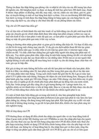 Thông tin được thu thập thông qua phỏng vấn và nhật kí chi tiêu của các đối tượng lựa chọn
để nghiên cứu. Rổ hànghoá dịch vụ được sử dụng để tính bao gồm hơn 200 danh mục, thuộc
8 nhóm: thực phẩm và đồuống, nhà đất, may mặc, vận tải, chăm sóc sức khoẻ, giải trí, giáo
dục và truyền thông,và một số loại hàng hoá dịch vụ khác. Giá cả của khoảng 800.000 hàng
hoá dịch vụ trong rổ tính được thu thập hàng tháng từ hàng ngàn các cửa hàng bán lẻ, các
nhà cung cấp dịch vụ, các công ty cho thuê nhà đất và các phòng khám sức khoẻ.
Vậy chỉ số CPI mách bảo điều gì?
Các số liệu trên sẽ hình thành lên một bức tranh về sự biến động của chi phí sinh hoạt từ đó
giúp các chuyên gia tài chính nhận định được khả năng lạm phát cónguy cơlàm suy sup cả
một nền kinh tế nếu ở lạm phát ở mức độ quá cao. cả lạm phát và giảm phát quá mức đều rất
đáng sợ mặc dù giảm phát quá mức ít khi xảy ra hơn.
Chúng ta thường nhìn nhận giảm phát và giảm giá là những dấu hiệu tốt. Và thực tế điều này
có thể là tốt trong một chừng mực nào đó. Ví dụ giá của dịchvụđiện thoại đã liên tục giảm
xuống trong nhiều năm qua và chắc chắn sẽ còn tiếp tục giảm nữa vì internet ngày càng
chiếm ưu thế. Và chắc chắn bạn chẳng bao giờ nghe thấy người tiêu dùng nào phàn nàn về
điều này. Tuy nhiên giảm phát chắc chắn cũng là một hiện tượng không tốt đối với nền kinh
tế. Bằng chứng là cuộc đại suy thoái diễn ra vào những năm 30 khi mà có cả núi người thất
nghiệp không có nổi một đồng để mua hàng hoá và dịch vụ cho dù chúng được chào bán với
mức giá cực kì hấp dẫn.
Khi giá cả tăng tới mức không thể kiểm soát nổi thì lạm phát trở thành siêu lam phát. điển
hình là ở Đức vào những năm 20, lạm phát của Đức trong thời gian này đã có lúc đạt mức
3.25 triệu phần trăm một tháng. Trong suốt chiến tranh thế giới thứ II, Hy Lạp có mức lạm
phát 8.55 tỉ phần trăm một tháng, Hungary thì thậm chí còn kinh khủng hơn. Hungary đã cho
phát hành giấy bạc mệnh giá 100 triệu Pengo vào năm 1946 nhưng vào thời điểm này tờ giấy
bạc này chả có nghĩa gì do đó chính phủ buộc phải định giá lại đồng tiền của nước mình.
Giấy bạc 1triệu pengo giờ đây cũng chỉ có giá tương đương với 1 pengo trước kia, và
nghiễm nhiên nó trở thành đơn vị tiền tệ thấp nhất. Đưa ra ví dụ này để thấy được cho dù chỉ
số CPI có biến động theo chiều nào thì nó vẫn khiến cho nhiều người phải lo sợ.
Có một số hình thức biến động giá cả trong nền kinh tế, như làm giảmphát hoặc thiểu
phát(disinflation) hoặc làm tăng lạm phát (reflation).Làm giảm lạm phát là việc làm cho lạm
phát chững lại, nhưng vẫn đang trong tình trạng lạm phát. Khi lạm phát xảy ra đối với một
nền kinh tế không tăng trưởng, ta gọi đó là lạm phát đình đốn, khiến cho lạm phát càng trở
nên nghiêm trọng.
Một số ứng dụng của CPI
CPI thường được sử dụng để điều chỉnh thu nhập của người dân và các hoạt động kinh tế
khác.Cụcan ninh xã hội Mỹ thường xem xét CPIđểđưa ra mức thu nhập phù hợp cho người
dân, cấu trúc thuế của cục dự trữ liên bang cũng dựa trên CPI để điều chỉnh mức thuế cho
phù hợp,vàcácông chủthì sử dụng CPI để điều chỉnh lương nhân viên cho phù hợp với chi
phí sinh hoạt. các thông tin về hoạt động bán lẻ, thu nhập theo giờ và theo tuần, tổng thu
nhập và tổng sản phẩm quốc dân được gắn kết với CPI để lý giải các chỉ số có liên quan
 