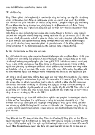 trong thời kì không cóảnh hưởng củalạm phát.
CPI và thị trường
Thay đổi của giá cả của hàng hoá dịch vụ trên thị trường ảnh hưởng trực tiếp đến các chứng
khoán có lãi suất cố định. Nếu giá cả tăng, các khoản lãi cố định sẽ có giá trị thực tế thấp
hơn và do đó làm giảm mức sinh lợi của các chứng khoán. Lạm phát cũng sẽ gây ảnh hưởng
đến các khoản tiền lương, trợ cấp, hưu trí vì chúng là các khoản tiền trả cố định. Những
người hưởng lương hưu sẽ phải nhìn đồng tiền của họ "biến mất" dần dần vì giảm sức mua
theo thời gian.
Biến động giá cả có thể ảnh hưởng xấu đến các công ty. Người ta thường kì vọng mức độ
lạm phát nhẹ trong nền kinh tế đang tăng trưởng, tuy nhiên nếu giá cả của các yếu tố đầu vào
tăng quá nhanh các nhà sản xuất sẽ bị giảm lợi nhuận. Mặt khác giảm phát chắc chắn sẽ dẫn
tới giảm mức cầu của người tiêu dùng. Trong trường hợp này các nhà sản xuất buộc phải
giảm giá để bán được hàng, tuy nhiên giá cả các yếu tố đầu vào có thể không giảm một
lượng tương ứng. Vì thế biên lợi nhuận của nhà sản xuất cũng sẽ bị ảnh hưởng.
Tự bảo vệ mình trước tác động của lạm phát.
Tuy nhiên do thị trường ngày càng được hoàn thiện hơn nên các sản phẩm đầu tư có thể giúp
ta đối phó với ảnh hưởng của lạm phát. Các quỹ tương hỗ hoặc các ngân hàng có thể mua
các chứng khoán ngăn ngừa lạm phát, còn được gọi là TIPS (inflation-protected securities).
Ngoài ra còn có thể sử dụng các hợp đồng tương lai để ngăn ngừa rủi ro. Tương tự nhiều
người nắm giữ trong tay những cổ phiếu mà các cổ phiếu này lại trở thành một công cụ hết
sức hữu hiệu chống lại lam phát. Đầu tư của các cá nhân trong nhiều trường hợp không chỉ
bù đắp được thiệt hại do lạm phát gây ra mà cònđem lại một khoản lãi cho người nắm giữ.
CPI có lẽ là chỉ số quan trọng nhất và được quan tâm chú ý nhất. Nó cũng là chỉ số đo lường
sự thay đổi trong chi phí sinh hoạt được biết đến nhiều nhất. CPI được sử dụng để điều chỉnh
tiền lương, phúc lợi xã hội, lương hưu, thuế và các chỉ số kinh tế khác nữa. Nó cũng cung
cấp cho các nhà đầu tư các thông tin về những biến động có thể xảy ra trên thị trường tài
chính_nơi mà cổ phiếu có mối quan hệ cả trực tiếp và gián tiếp đối với CPI. Nắm chắc chỉ số
giá cả trong tay, các nhà đầu tư có thể đưa ra các quyết định đầu tư phù hợp và bảo vệ mình
bằng cách mua các công cụ đầu tư như TIPS.
Một trong những tác giả được biết nhiều tới các nghiên cứu lạm phát thành công và sâu sắc
là Giáo sư Paul Samuelson. Khi nghiên cứu về thông tin lạm phát, nhà vật lý học vĩ đại
Stephen Hawkin có trầm ngâm cho rằng hiện tượng lạm phát phức tạp và có thể xem như
một hiện tượng vật lý thì đúng hơn là khoa học xã hội-nhân văn... Còn nói chung thì chúng
ta với tư cách là người tiêu dùng luôn lo ngại lạm phát cao dẫn tới mất giá đồng tiền, do sụt
giảm sức mua.
----------------------------------------------------------------------------------------------------
Bảng khảo sát thái độ của người tiêu dùng Niềm tin tiêu dùng là Bảng khảo sát thái độ của
người tiêu dùng về cả điều kiện hiện tại cũng như sự kỳ vọng về các điều kiện kinh tế, được
chỉ đạo bời Ủy ban hội nghị. Năm ngàn người tiêu dùng khắp đất nước sẽ được điều tra mỗi
tháng. Mức độ niềm tin của người tiêu dùng liên quan trực tiếp tới mức độ chi tiêu của họ.
 