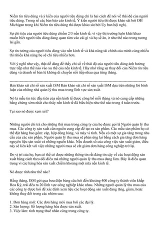 Niềm tin tiêu dùng và ý kiến của người tiêu dùng chỉ là hai cách để nói về thái độ của người
tiêu dùng. Trong số các bản báo cáo kinh tế, Ý kiến người tiêu thì được khảo sát bởi ĐH
Michigan trong khi Niềm tin tiêu dùng thì được khảo sát bởi Ủy ban hội nghị.
Sự chi tiêu của người tiêu dùng chiếm 2/3 nền kinh tế, vì vậy thị trường luôn khát khao
muốn biết người tiêu dùng đang quan tâm vào cái gì và họ sẽ ăn, ở như thế nào trong tương
lai gần.
Sự tin tưởng của người tiêu dùng vào nền kinh tế và khả năng tài chính của mình càng nhiều
thì nhiều khả năng họ sẽ chi tiêu nhiều hơn.
Với ý nghĩ như vậy, thật dễ dàng để thấy chỉ số về thái độ của người tiêu dùng ảnh hưởng
trực tiếp như thế nào vào xu thế của nền kinh tế. Hãy nhớ rằng sự thay đổi của Niềm tin tiêu
dùng và doanh số bán lẻ không di chuyển nối tiếp nhau qua từng tháng.
-------------------------------------------------------------------------------------------------------------
Bản khảo sát chỉ số sản xuất ISM Bản khảo sát chỉ số sản xuất ISM dựa trên những lời bình
luận của những nhà quản lý thu mua trong lĩnh vực sản xuất.
Nó là mẫu tin tức đầu tiên của nền kinh tế được công bố mỗi tháng và nó cung cấp những
bằng chứng sớm nhất cho thấy nền kinh tế đã biểu hiện như thế nào trong 4 tuần trước.
Tại sao nó được xem xét?
Những người chi trả cho những thứ mua trong công ty của họ được gọi là Người quản lý thu
mua. Các công ty sản xuất cần nguồn cung cấp để tạo ra sản phẩm. Các mẫu sản phẩm họ có
thể đặt hàng bao gồm: cáp, hộp đóng hàng, và máy vi tính. Nếu có một sự gia tăng trong nhu
cầu của các sản phẩm, Người quản lý thu mua sẽ phản ứng lại bằng cách gia tăng đơn hàng
nguyên liệu sản xuất và những nguồn khác. Nếu doanh số của công việc sản xuất giảm, điều
này sẽ liên kết với việc những ngưởi mua sẽ cắt giảm đơn hàng công nghiệp trở lại.
Do vị trí của họ, bạn có thể có được những thông tin rất đáng tin cậy về các hoạt động sản
xuất bằng cách theo dõi điều mà những người quản lý thu mua đang làm. Đây là điều quan
trọng vì các hàng hóa sản xuất chiếm khoảng một nữa nền kinh tế.
Nó được tính như thế nào?
Hằng tháng, ISM gửi qua bưu điện bảng câu hỏi đến khoảng 400 công ty thành viên khắp
Hoa Kỳ, trải đều ra 20 lĩnh vực công nghiệp khác nhau. Những người quản lý thu mua của
các công ty được hỏi để xác định xem liệu các hoạt động sản xuất đang tăng, giảm, hoặc
không thay đổi trong các nhóm sau:
1. Đơn hàng mới: Các đơn hàng mới mua bởi các đại lý.
2. Sản lượng: Số lượng hàng hóa được sản xuất.
3. Việc làm: tình trạng thuê nhân công trong công ty.
 