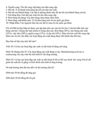 4. Nguồn cung: Tốc độ cung cấp hàng của nhà cung cấp.
5. Dự trữ: Tỉ lệ thanh toán hàng dự trữ của nhà sản xuất.
6. Dự trữ của khách hàng: Các đại lý phỏng đoán mức độ dự trữ của khách hàng của họ.
7. Giá hàng hóa: Giá nhà sản xuẩt trả cho nhà cung cấp.
8. Đơn hàng tồn đọng: Các đơn hàng chưa được thực hiện.
9. Đơn hàng xuất khẩu mới: Tỷ lệ đơn hàng mới từ các quốc gia khác.
10. Nhập khẩu: Các nguyên liệu mà các đại lý mua từ các quốc gia khác.
Chỉ số ISM tự bản thân nó được sưu tập dựa trên các câu trả lời cho 5 câu hỏi đầu tiên của
bảng câu hỏi. Chúng lần lượt chiếm tỉ trọng như sau: đơn hàng (30%), sản lượng sản xuất
(25%), việc làm (20%), nguồn cung (15%), và dự trữ (10%). Năm câu hỏi cuối thì cung cấp
thêm các tin tức cho thấy các hoạt động sản xuất đang được tiến hành như thế nào.
Đọc bản số liệu này như thế nào?
Trên 50: Cả hai các hoạt độg sản xuất và nền kinh tế đang mở rộng.
Dưới 50 nhưng trên 43: Các hoạt động sản xuất đang co lại, Manufacturing activity is
contracting, lúc này toàn bộ nền kinh tế vẫn tăng trưởng.
Dưới 43: Cả hai các hoạt độg sản xuất và nền kinh tế rất có thể suy thoái. Kỳ vọng Fed sẽ cắt
giảm lãi suất để cố gắng và kích thích nền kinh tế tăng trưởng.
Nó ảnh hưởng như thế nào đối với thị trường tiền tệ?
ISM trên 50 thì đồng đô tăng giá
ISM dưới 50 thì đồng đô rớt giá
 