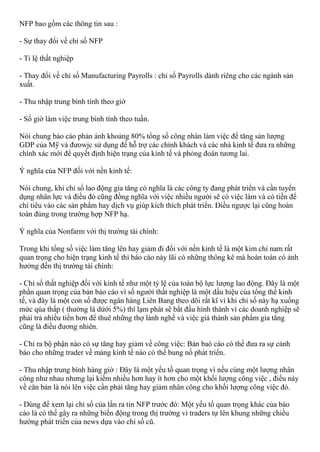 NFP bao gồm các thông tin sau :
- Sự thay đổi về chỉ số NFP
- Tỉ lệ thất nghiệp
- Thay đổi về chỉ số Manufacturing Payrolls : chỉ số Payrolls dành riêng cho các ngành sản
xuất.
- Thu nhập trung bình tính theo giờ
- Số giờ làm việc trung bình tính theo tuần.
Nói chung báo cáo phản ánh khoảng 80% tổng số công nhân làm việc để tăng sản lượng
GDP của Mỹ và đưowjc sử dụng để hỗ trợ các chính khách và các nhà kinh tế đưa ra những
chính xác mới để quyết định hiện trạng của kinh tế và phỏng đoán tương lai.
Ý nghĩa của NFP đối với nền kinh tế:
Nói chung, khi chỉ số lao động gia tăng có nghĩa là các công ty đang phát triển và cần tuyển
dụng nhân lực và điều đó cũng đồng nghĩa với việc nhiều người sẽ có việc làm và có tiền để
chi tiêu vào các sản phẩm hay dịch vụ giúp kích thích phát triển. Điều ngược lại cũng hoàn
toàn đúng trong trường hợp NFP hạ.
Ý nghĩa của Nonfarm với thị trường tài chính:
Trong khi tổng số việc làm tăng lên hay giảm đi đối với nền kinh tế là một kim chỉ nam rất
quan trọng cho hiện trạng kinh tế thì báo cáo này lãi có những thông kê mà hoàn toàn có ảnh
hưởng đến thị trường tài chính:
- Chỉ số thất nghiệp đối với kinh tế như một tỷ lệ của toàn bộ lực lượng lao động. Đây là một
phần quan trọng của bản báo cáo vì số người thất nghiệp là một dấu hiệu của tổng thể kinh
tế, và đây là một con số được ngân hàng Liên Bang theo dõi rất kĩ vì khi chỉ số này hạ xuống
mức qúa thấp ( thường là dứới 5%) thì lạm phát sẽ bắt đầu hình thành vì các doanh nghiệp sẽ
phải trả nhiều tiền hơn để thuê những thợ lành nghề và việc giá thành sản phẩm gia tăng
cũng là điều đương nhiên.
- Chỉ ra bộ phận nào có sự tăng hay giảm về công việc: Bản baó cáo có thể đưa ra sự cảnh
báo cho những trader về mảng kinh tế nào có thể bung nổ phát triển.
- Thu nhập trung bình hàng giờ : Đây là một yếu tố quan trọng vì nếu cùng một lượng nhân
công như nhau nhưng lại kiếm nhiều hơn hay ít hơn cho một khối lượng công việc , điều này
về căn bản là nói lên việc cần phải tăng hay giảm nhân công cho khối lượng công việc đó.
- Dùng để xem lại chỉ số của lần ra tin NFP trước đó: Một yếu tố quan trọng khác của báo
cáo là có thể gây ra những biến động trong thị trường vì traders tự lên khung những chiều
hướng phát triển của news dựa vào chỉ số cũ.
 
