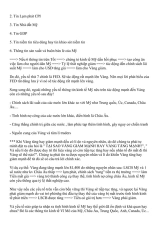 2. Tin Lạm phát CPI
3. Tin Nhà đất Mỹ
4. Tin GDP
5. Tin niềm tin tiêu dùng hay tin khảo sát niềm tin
6. Thông tin sản xuất và buôn bán lẻ của Mỹ
===> Nếu 6 thông tin trên Tốt ===> chứng tỏ kinh tế Mỹ dần hồi phục ===> tạo công ăn
việc làm cho người dân Mỹ ===> Tỷ lệ thất nghiệp giảm ===> tác động đến chính sách lãi
suất Mỹ ===> làm cho USD tăng giá ===> làm cho Vàng giảm.
Do đó, yếu tố thứ 7 chính là FED. Sẽ tác động rất mạnh lên Vàng. Nên mọi lời phát biểu của
FED rất đáng lưu ý vì nó sẽ tác động rất mạnh lên vàng.
Song song đó, ngoài những yếu tố thông tin kinh tế Mỹ nêu trên tác động mạnh đến Vàng
còn có những yếu tố sau đây!
- Chính sách lãi suất của các nước lớn khác so với Mỹ như Trung quốc, Úc, Canada, Châu
Âu....
- Tình hình nợ công của các nước lớn khác, điển hình là Châu Âu.
- Căng thẳng chính trị giữa các nước , làm phức tạp thêm tình hình, gây nguy cơ chiến tranh
- Nguồn cung của Vàng và tâm lí traders
*** Khi Vàng tăng hay giảm mạnh đều có lí do và nguyên nhân, do đó chúng ta phải tự
mình đặt ra câu hỏi là " TẠI SAO VÀNG GIẢM MẠNH HAY VÀNG TĂNG MẠNH?", "
Và nếu lí do đó được duy trì thì liệu vàng có còn tiếp tục tăng hay nếu nhân tố đó mất đi thì
Vàng sẽ thế nào?". Chúng ta phải tìn ra được nguyên nhân và lí do khiến Vàng tăng hay
giảm mạnh để từ đó sẽ có câu trả lời chính xác.
Ví dụ cụ thể: Vàng đang tăng mạnh lên $1,400 do những nguyên nhân sau: LSCB Mỹ và 1
số nước như kv Châu Âu thấp ==> lạm phát, chính sách "tung" tiền ra thị trường ===> làm
Tiền mất giá ==> vàng trở thành công cụ thay thế, tình hình nợ công châu Âu, kinh tế Mỹ
còn yếu thông qua tỷ lệ thất nghiệp cao.
Như vậy nếu các yếu tố trên vẫn còn bền vững thì Vàng sẽ tiếp tục tăng, và ngược lại Vàng
phải giảm mạnh do vai trò phònhg thủ đầu tự thay thế của vàng bị mất trước tình hình kinh
tế phát triển ===> LSCB được tăng ===> Tiền có gái trị hơn ===> Vàng phải giảm.
Và yếu tố nào giúp ta nhận ra tình hình kinh tế Mỹ hay thế giới đã ổn định và khả quan hay
chưa? Đó là các thông tin kinh tế Vĩ Mô của Mỹ, Châu Âu, Trung Quốc, Anh, Canada, Úc...
 