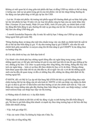 Không có mối quan hệ rõ ràng giữa trái phiếu dài hạn và đồng USD tuy nhiên có thể sử dụng
ý tưởng sau: một sự sụt giảm trong giá trị của trái phiếu ( do lợi tức tăng) thông thường do
tác động của lạm phát tăng có thể gây áp lực lên USD.
- Lợi tức 10 năm trái phiếu: thị trường trái phiếu ngoại hối thường đánh giá sự khác biệt giữa
lợi tức trái phiếu kỳ hạn 10 năm với các loại trái phiếu cùng kỳ hạn của các nước khác như
Đức ( German 10 year bund), Nhật (10 year JGB), Anh (10 year gilt), sự chênh lệnh có thể
tác động đến biến động tỷ giá, thường thì một sự gia tăng của lợi tức 10 năm của trái phiếu
Mỹ làm cho đồng USD tăng giá.
- 3 month Eurodollar Deposits: đây là mức lãi suất kỳ hạn 3 tháng của USD tại các ngân
hàng ngoài biên giới nước Mỹ.
Thông thường được sử dụng như một tiêu chuẩn trong việc xác định sự chênh lệch lãi suất từ
đó có thể dự báo biến động tỷ giá. Ví dụ như trường hợp tỷ giá USDJPY, nếu như lãi suất
chênh lệch giữa eursdollar và euryen càng lớn thì khả năng tỷ giá USDJPY bị tác động theo
xu hướng tăng lên.
d) Các nhà chính trị hay các lãnh đạo kinh tế
Các thành viên chính phủ hay những người đứng đầu các ngân hàng trung ương, chính
những người này có thể gây ảnh hưởng tới giá trị của một loại tiền tệ nào đó qua những gì họ
noí, những gì họ làm. Các chức vụ quan trọng như: tổng thống, thủ tướng, thống đốc hay chủ
tịch các ngân hàng… luôn có sự thay đổi theo nhiệm kỳ hay có lý do khác. Nhưng chúng
luôn được quan tâm chặt chẽ từ các nhà đầu tư, dù ai ngồi vào các vị trí đó thì những quyết
sách của họ đều rất quan trọng và đều có những thay đổi, những tác động nhất định tới thị
trường ngoại hối.
Ở NHTW, đối với Mỹ là Cục dự trữ liên bang Mỹ (FED) thì khi tỷ giá biến động theo một
chiều hướng bất lợi tác động xấu tới nền kinh tế, NHTW có thể can thiệp vào nhằm ổn định
tỷ giá và đưa tỷ giá trở về tầm kiểm soát theo hướng có lợi cho chính sách tiền tệ. Việc can
thiệp này trong những năm gần đây thường thực hiện bằng hai cách: can thiệp miệng ( verbal
intervention) hoặc can thiệp trực tiếp vào thị trường.
e) Những nhân tố chính trị ( ví dụ điển hình)
Những nhân tố chính trị đôi khi có thể tác động và gây ra ảnh hưởng lớn đến biến động tỷ
giá. Nó làm tỷ giá biến động khá nhanh và mạnh tùy theo từng trường hợp có thể kéo dài hay
chấm dứt nhanh chóng.
- Việc Anh gia nhập EU.
- Việc các nước Châu Âu không ký hiệp ước Châu Âu.
- Việc bầu cử tổng thống Mỹ.
 