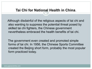 www.gajananshirke.com
13
Tai Chi for National Health in China.
Although disdainful of the religious aspects of tai chi and
also wanting to suppress the potential threat posed by
skilled tai chi fighters, the Chinese government
nevertheless embraced the health benefits of tai chi.
The government even created and promoted simple
forms of tai chi. In 1956, the Chinese Sports Committee
created the Beijing short form, probably the most popular
form practiced today.
 
