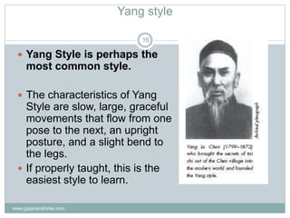 Yang style
www.gajananshirke.com
16
 Yang Style is perhaps the
most common style.
 The characteristics of Yang
Style are slow, large, graceful
movements that flow from one
pose to the next, an upright
posture, and a slight bend to
the legs.
 If properly taught, this is the
easiest style to learn.
 