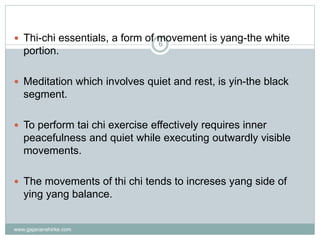 www.gajananshirke.com
6
 Thi-chi essentials, a form of movement is yang-the white
portion.
 Meditation which involves quiet and rest, is yin-the black
segment.
 To perform tai chi exercise effectively requires inner
peacefulness and quiet while executing outwardly visible
movements.
 The movements of thi chi tends to increses yang side of
ying yang balance.
 