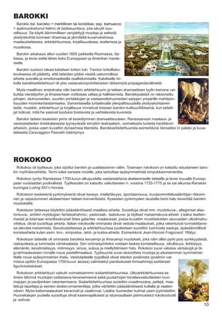 BAROKKI
   Barokki ital. barokko �� merkillinen tai konstikas; esp. bamuecco
�� epämuodostunut helmi) oli taidesuuntaus, jota sävytti suu-
rellisuus. Se käytti äärimmilleen venytettyjä muotoja ja selkeitä
yksityiskohtia luomaan draamaa ja jännitettä kuvanveistossa,
maalaustaiteessa, arkkitehtuurissa, kirjallisuudessa, teatterissa ja
musiikissa.
   Barokin aikakausi alkoi vuoden 1600 paikkeilla Roomassa, Ita-
liassa, ja levisi sieltä lähes koko Eurooppaan ja Amerikan mante-
reelle.
  Barokin suosion takasi katolisen kirkon tuki. Trenton kirkollisko-
kouksessa oli päätetty, että taiteiden pitäisi viestiä uskonnollisia
aiheita suoralla ja emotionaalisella osallistumisella. Katoliselle kir-
kolle barokkiarkkitehtuuri oli yksi vastauskonpuhdistuksen tärkeimpiä propagandavälineitä.
   Myös maallinen aristokratia näki barokin arkkitehtuurin ja taiteen dramaattisen tyylin keinona vai-
kuttaa vierailijoihin ja ilmaisemaan voittoisaa valtaa ja hallitsemista. Barokkipalatsit on rakennettu
pihojen, etuhuoneiden, suurten portaikkojen ja vastaanottohuoneiden sarjojen ympärille mahtipon-
tisuuden moninkertaistamiseksi. Samanlaisella tuhlailevalla ylenpalttisuudella yksityiskohtainen
taide, musiikki, arkkitehtuuri ja kirjallisuus innostivat toisiaan barokin kulttuuriliikkeenä, kun taiteili-
jat tutkivat, mitä he saisivat luoduksi toistavista ja vaihtelevista kuvioista.
  Barokin taiteen keskeisin piirre oli keskittyminen dramaattisuuteen. Renessanssin maalaus- ja
veistostaiteiden kreikkalaisesta tyyneydestä siirryttiin teatraalisiin, voimakkaita tunteita herättäviin
aiheisiin, joissa usein kuvattiin dynaamisia tilanteita. Barokkiarkkitehtuurista esimerkkinä Versailles´in palatsi ja kuva-
taiteesta Caravaggion Paavalin kääntymys.




ROKOKOO
  Rokokoo oli tyylikausi, joka sijoittui barokin ja uusklassismin väliin. Toisinaan rokokoon on katsottu edustaneen baro-
kin myöhäisvaihetta. Termi tulee sanasta rocaille, joka tarkoittaa epäsymmetristä simpukkaornamenttia.
  Rokokoo syntyi Ranskassa 1700-luvun alkupuolella vastareaktiona akateemiselle taiteelle ja levisi muualle Euroop-
paan vuosisadan puolivälissä. Tyylikauden on katsottu vaikuttaneen n. vuosina 1725-1775 ja se sai alkunsa Ranskan
kuningas Ludvig XIV:n hovista.
  Rokokoon keskeisinä pyrkimyksenä olivat keveys, miellyttävyys, spontaanisuus, kuvasommittelusääntöjen rikkomi-
nen ja vapautuminen akateemisen taiteen konventioista. Kyseisten pyrkimysten taustalla toimi halu keventää barokin
muotokieltä.
  Rokokoon taiteessa käytettiin pääsääntöisesti maallisia aiheita. Suosittuja olivat mm. muotokuva-, allegoriset alas-
tonkuva-, antiikin mytologian fantasiahahmo-, pastoraali-, laatukuva- ja idylliset maisemakuva-aiheet. Lisäksi teatteri-
maiset ja toisinaan eroottissävyiset fetes galantes -maalaukset, joissa kuvattiin muotitietoisten seurueiden ulkoilmahu-
vittelua, olivat suosittuja aiheita. Italian rokokoolle ominaista olivat veduta-maalaukset, jotka rakentuivat tunnistettavis-
sa olevista maisemista. Sisustustaiteessa ja arkkitehtuurissa puolestaan suosittiin luonnosta saatuja, epäsäännöllisiä
koristeaiheita kuten esim. kivi-, simpukka-, lehti- ja kukka-aiheita. Esimerkkinä Jean-Honoré Fragonard: Yllätys.
   Rokokoon taiteelle oli ominaista barokkia kevyempi ja ilmavampi muotokieli, joka näin ollen pyrki pois synkkyydestä,
raskaudesta ja tummasta väriskaalasta. Sen ominaispiirteiksi voidaan laskea koristeellisuus, oikullisuus, leikkisyys,
elämänilo, kevytmielisyys, intiimisyys, sirous, sulous ja miellyttämisen halu. Rokokoo suosi valoisia värisävyjä ja öl-
jyvärimaalauksen rinnalle nousi pastellimaalaus. Tyylisuunta suosi eksoottisia muotoja ja aikaisemman symmetrian
tilalle nousi epäsymmetrian ihailu. Veistotaiteelle tyypillisiä olivat etenkin posliinista (posliinin val-
mistus opittiin Euroopassa 1700-luvun alussa) valmistetut pienikokoiset ihmisahmoja esittäneet
figuriiniveistokset.
  Rokokoon arkkitehtuuri vaikutti voimakkaimmin sisäarkkitehtuurissa. Ulkoarkkitehtuurissa se
ilmeni lähinnä muotojen osittaisena kevenemisenä sekä puutarhojen kiinalaisvaikutteisten huvi-
majojen ja paviljonkien rakentamisena. Sisäarkkitehtuurissa suosittiin ovaalimuotoa, peilejä, maa-
lattuja tapetteja ja seinien stukko-ornamentteja, jotka väritettiin pääsääntöisesti kullalla ja vaalein
värein. Myös kattomaalaukset kevenivät ja vaalenivat. Lisäksi huoneiden kulmat usein pyöristettiin.
Huonekalujen puolella suosittuja olivat kaarevajalkaiset ja istuinosaltaan pehmustetut rokokootuolit
ja -sohvat.
                                                                                                                          10
 