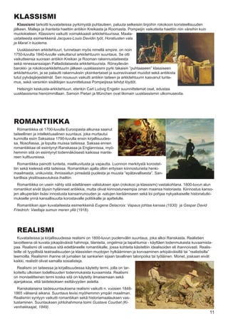 KLASSISMI
  Klassismi tarkoitti kuvataiteissa pyrkimystä puhtauteen, paluuta selkeisiin linjoihin rokokoon koristeellisuuden
jälkeen. Malleja ja ihanteita haettiin antiikin Kreikasta ja Roomasta. Pompeijin vaikutteita haettiin niin väreihin kuin
muotokieleen. Klassismi vaikutti voimakkaasti arkkitehtuurissa. Maala-
ustaiteesta esimerkkeinä Jacques-Louis Davidin työt, Horatiusten vala
ja Marat´n kuolema.
  Uusklassinen arkkitehtuuri, tunnetaan myös nimellä empire, on noin
1750-luvulta 1840-luvulle vaikuttanut arkkitehtuurin suuntaus. Se otti
vaikutteensa suoraan antiikin Kreikan ja Rooman rakennustaiteesta
sekä renessanssiajan Palladiolaisesta arkkitehtuurista. Rönsyilevän
barokki- ja rokokooarkkitehtuurin jälkeen uusklassismi pyrki takaisin ”puhtaaseen” klassiseen
arkkitehtuuriin, ja se palautti rakennuksiin yksinkertaiset ja suoraviivaiset muodot sekä antiikista
tutut pylväsjärjestelmät. Sen nousuun vaikutti antiikin taiteen ja arkkitehtuurin kasvanut tunte-
mus, sekä varsinkin sisätilojen suunnittelussa Pompeijissa tehdyt löydöt.
  Helsingin keskusta-arkkitehtuuri, etenkin Carl Ludvig Engelin suunnittelemat osat, edustaa
uusklassismia hienoimmillaan. Samoin Pietari ja München ovat likimain uusklassismin ulkomuseoita.




ROMANTIIKKA
  Romantiikka oli 1700-luvulla Euroopasta alkunsa saanut
taiteellinen ja intellektuaalinen suuntaus, joka murtautui
kunnolla esiin Saksassa 1790-luvulla ensin kirjallisuudes-
sa, filosofiassa, ja lopulta muissa taiteissa. Saksaa ennen
romantiikkaa oli esiintynyt Ranskassa ja Englannissa, myö-
hemmin sitä on esiintynyt todennäköisesti kaikissa mante-
reen kulttuureissa.
   Romantiikka painotti tunteita, mielikuvitusta ja vapautta. Luonnon merkitystä korostet-
tiin sekä kielessä että taiteissa. Romantiikan ajalla oltiin erityisen kiinnostuneita henki-
maailmasta, unikuvista, ihmissielun pimeästä puolesta ja muusta ”epätavallisesta”. San-
karillisia yksilösaavutuksia ihailtiin.
  Romantiikka on usein nähty sitä edeltäneen valistuksen ajan (rokokoo ja klassismi) vastakohtana. 1800-luvun alun
romantikot eivät täysin hylänneet antiikkia, mutta olivat kiinnostuneempia oman maansa historiasta. Kiinnostus kanso-
jen alkuperään lisäsi innostusta kansanrunouden ja -satujen keräämiseen sekä loi pohjaa nykyaikaiselle historiatutki-
mukselle ynnä kansallisuutta korostavalle politiikalle ja ajattelulle.
  Romantiikan ajan kuvataiteesta esimerkkeinä Eugene Delacroix: Vapaus johtaa kansaa (1830) ja Gaspar David
Friedrich: Vaeltaja sumun meren yllä (1918).




  REALISMI
  Kuvataiteissa ja kirjallisuudessa realismi on 1800-luvun puolenvälin suuntaus, joka alkoi Ranskasta. Realistien
tavoitteena oli kuvata jokapäiväisiä hahmoja, tilanteita, ongelmia ja tapahtumia - käyttäen todenmukaista kuvaamista-
paa. Realismi oli vastaus sitä edeltäneelle romantiikalle, jossa kohteita käsiteltiin idealisoiden eli ihannoivasti. Realis-
teille oli tyypillistä teatraalisuuden ja klassisten muotojen hylkääminen ja korvaaminen arkipäiväisillä tai ”realistisilla”
teemoilla. Realismin ihanne oli jumalien tai sankarien sijaan tavallinen talonpoika tai työläinen. Monet, joskaan eivät
kaikki, realistit olivat samalla sosialisteja.
  Realismi on taiteessa ja kirjallisuudessa käytetty termi, jolla on tar-
koitettu ulkoisen todellisuuden todenmukaista kuvaamista. Realismi
on moniselitteinen termi koska sitä on käytetty ilmaisemaan sekä
ajanjaksoa, että taideteoksen esittävyyden astetta.
  Ranskalaisena taidesuuntauksena realismi vaikutti n. vuosien 1848-
1865 välisenä aikana. Suuntaus levisi myöhemmin ympäri maailman.
Realismin syntyyn vaikutti romantiikan sekä historiamaalauksen vas-
tustaminen. Suuntauksen johtohahmona toimi Gustave Courbet (Ki-
venhakkaajat, 1849).
                                                                                                                           11
 